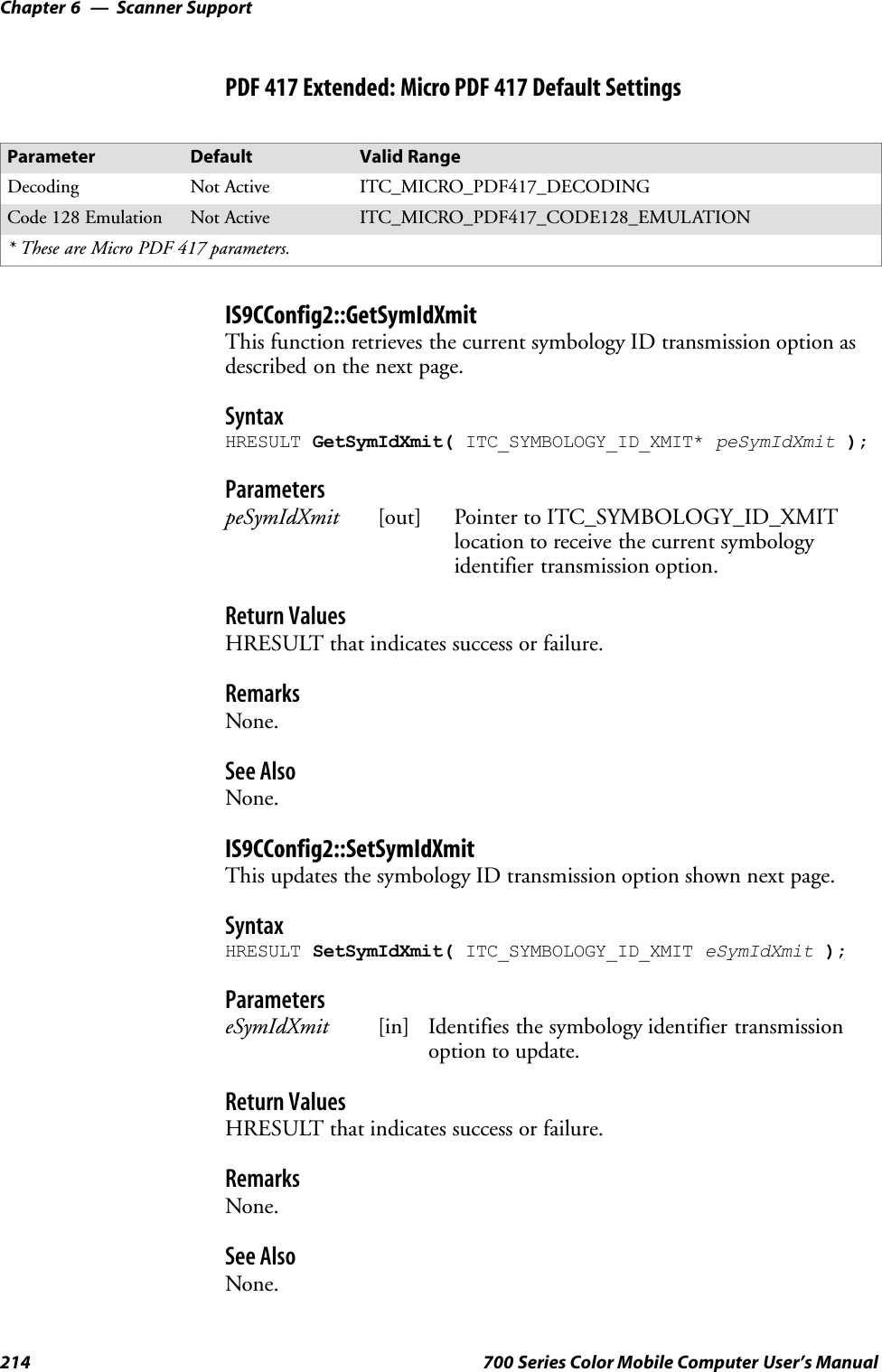 Scanner SupportChapter —6214 700 Series Color Mobile Computer User’s ManualPDF 417 Extended: Micro PDF 417 Default SettingsParameter Default Valid RangeDecoding Not Active ITC_MICRO_PDF417_DECODINGCode 128 Emulation Not Active ITC_MICRO_PDF417_CODE128_EMULATION* These are Micro PDF 417 parameters.IS9CConfig2::GetSymIdXmitThis function retrieves the current symbology ID transmission option asdescribed on the next page.SyntaxHRESULT GetSymIdXmit( ITC_SYMBOLOGY_ID_XMIT* peSymIdXmit );ParameterspeSymIdXmit [out] Pointer to ITC_SYMBOLOGY_ID_XMITlocation to receive the current symbologyidentifier transmission option.Return ValuesHRESULT that indicates success or failure.RemarksNone.See AlsoNone.IS9CConfig2::SetSymIdXmitThis updates the symbology ID transmission option shown next page.SyntaxHRESULT SetSymIdXmit( ITC_SYMBOLOGY_ID_XMIT eSymIdXmit );ParameterseSymIdXmit [in] Identifies the symbology identifier transmissionoption to update.Return ValuesHRESULT that indicates success or failure.RemarksNone.See AlsoNone.