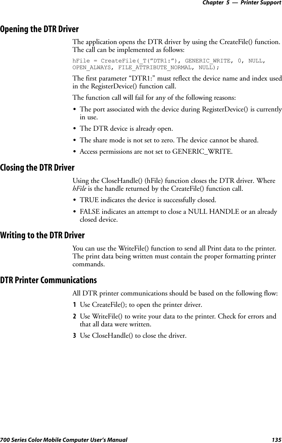 Printer Support—Chapter 5135700 Series Color Mobile Computer User’s ManualOpening the DTR DriverThe application opens the DTR driver by using the CreateFile() function.The call can be implemented as follows:hFile = CreateFile(_T(”DTR1:”), GENERIC_WRITE, 0, NULL,OPEN_ALWAYS, FILE_ATTRIBUTE_NORMAL, NULL);The first parameter “DTR1:” must reflect the device name and index usedin the RegisterDevice() function call.The function call will fail for any of the following reasons:SThe port associated with the device during RegisterDevice() is currentlyin use.SThe DTR device is already open.SThe share mode is not set to zero. The device cannot be shared.SAccess permissions are not set to GENERIC_WRITE.Closing the DTR DriverUsing the CloseHandle() (hFile) function closes the DTR driver. WherehFile is the handle returned by the CreateFile() function call.STRUE indicates the device is successfully closed.SFALSE indicates an attempt to close a NULL HANDLE or an alreadyclosed device.Writing to the DTR DriverYou can use the WriteFile() function to send all Print data to the printer.The print data being written must contain the proper formatting printercommands.DTR Printer CommunicationsAll DTR printer communications should be based on the following flow:1Use CreateFile(); to open the printer driver.2Use WriteFile() to write your data to the printer. Check for errors andthat all data were written.3Use CloseHandle() to close the driver.