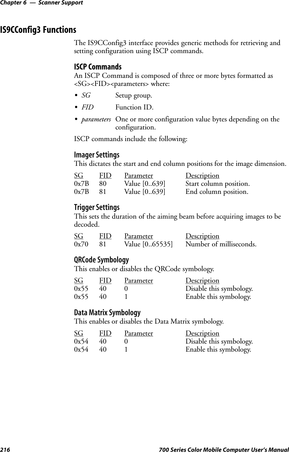 Scanner SupportChapter —6216 700 Series Color Mobile Computer User’s ManualIS9CConfig3 FunctionsThe IS9CConfig3 interface provides generic methods for retrieving andsetting configuration using ISCP commands.ISCP CommandsAn ISCP Command is composed of three or more bytes formatted as&lt;SG&gt;&lt;FID&gt;&lt;parameters&gt; where:SSG Setup group.SFID Function ID.Sparameters One or more configuration value bytes depending on theconfiguration.ISCP commands include the following:Imager SettingsThis dictates the start and end column positions for the image dimension.SG FID Parameter Description0x7B 80 Value [0..639] Start column position.0x7B 81 Value [0..639] End column position.Trigger SettingsThis sets the duration of the aiming beam before acquiring images to bedecoded.SG FID Parameter Description0x70 81 Value [0..65535] Number of milliseconds.QRCode SymbologyThis enables or disables the QRCode symbology.SG FID Parameter Description0x55 40 0 Disable this symbology.0x55 40 1 Enable this symbology.Data Matrix SymbologyThis enables or disables the Data Matrix symbology.SG FID Parameter Description0x54 40 0 Disable this symbology.0x54 40 1 Enable this symbology.