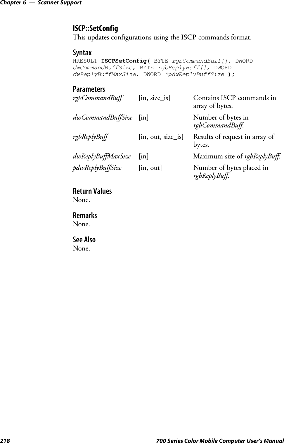 Scanner SupportChapter —6218 700 Series Color Mobile Computer User’s ManualISCP::SetConfigThis updates configurations using the ISCP commands format.SyntaxHRESULT ISCPSetConfig( BYTE rgbCommandBuff[], DWORDdwCommandBuffSize, BYTE rgbReplyBuff[], DWORDdwReplyBuffMaxSize, DWORD *pdwReplyBuffSize );ParametersrgbCommandBuff [in, size_is] Contains ISCP commands inarray of bytes.dwCommandBuffSize [in] Number of bytes inrgbCommandBuff.rgbReplyBuff [in, out, size_is] Results of request in array ofbytes.dwReplyBuffMaxSize [in] Maximum size of rgbReplyBuff.pdwReplyBuffSize [in, out] Number of bytes placed inrgbReplyBuff.Return ValuesNone.RemarksNone.See AlsoNone.