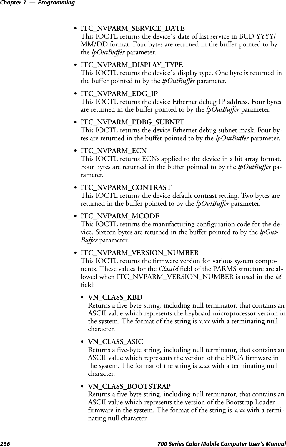 ProgrammingChapter —7266 700 Series Color Mobile Computer User’s ManualSITC_NVPARM_SERVICE_DATEThis IOCTL returns the device’ s date of last service in BCD YYYY/MM/DD format. Four bytes are returned in the buffer pointed to bythe lpOutBuffer parameter.SITC_NVPARM_DISPLAY_TYPEThis IOCTL returns the device’ s display type. One byte is returned inthe buffer pointed to by the lpOutBuffer parameter.SITC_NVPARM_EDG_IPThis IOCTL returns the device Ethernet debug IP address. Four bytesare returned in the buffer pointed to by the lpOutBuffer parameter.SITC_NVPARM_EDBG_SUBNETThis IOCTL returns the device Ethernet debug subnet mask. Four by-tes are returned in the buffer pointed to by the lpOutBuffer parameter.SITC_NVPARM_ECNThis IOCTL returns ECNs applied to the device in a bit array format.Four bytes are returned in the buffer pointed to by the lpOutBuffer pa-rameter.SITC_NVPARM_CONTRASTThis IOCTL returns the device default contrast setting. Two bytes arereturned in the buffer pointed to by the lpOutBuffer parameter.SITC_NVPARM_MCODEThis IOCTL returns the manufacturing configuration code for the de-vice. Sixteen bytes are returned in the buffer pointed to by the lpOut-Buffer parameter.SITC_NVPARM_VERSION_NUMBERThis IOCTL returns the firmware version for various system compo-nents. These values for the ClassId field of the PARMS structure are al-lowed when ITC_NVPARM_VERSION_NUMBER is used in the idfield:SVN_CLASS_KBDReturns a five-byte string, including null terminator, that contains anASCII value which represents the keyboard microprocessor version inthe system. The format of the string is x.xx with a terminating nullcharacter.SVN_CLASS_ASICReturns a five-byte string, including null terminator, that contains anASCII value which represents the version of the FPGA firmware inthe system. The format of the string is x.xx with a terminating nullcharacter.SVN_CLASS_BOOTSTRAPReturns a five-byte string, including null terminator, that contains anASCII value which represents the version of the Bootstrap Loaderfirmware in the system. The format of the string is x.xx with a termi-nating null character.