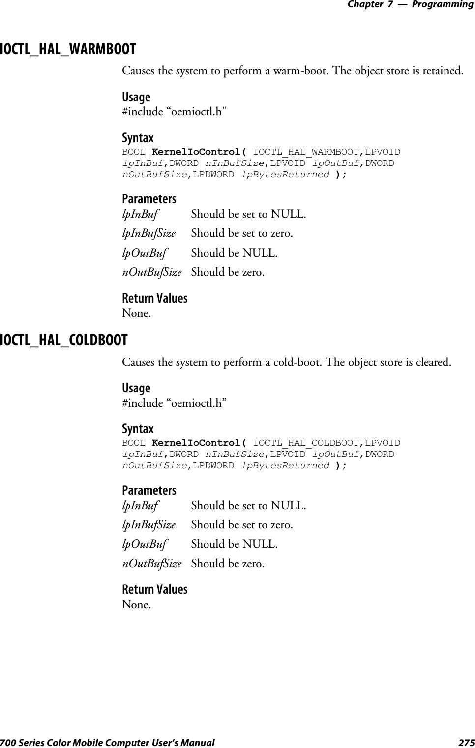 Programming—Chapter 7275700 Series Color Mobile Computer User’s ManualIOCTL_HAL_WARMBOOTCauses the system to perform a warm-boot. The object store is retained.Usage#include “oemioctl.h”SyntaxBOOL KernelIoControl( IOCTL_HAL_WARMBOOT,LPVOIDlpInBuf,DWORD nInBufSize,LPVOID lpOutBuf,DWORDnOutBufSize,LPDWORD lpBytesReturned );ParameterslpInBuf Should be set to NULL.lpInBufSize Should be set to zero.lpOutBuf Should be NULL.nOutBufSize Should be zero.Return ValuesNone.IOCTL_HAL_COLDBOOTCauses the system to perform a cold-boot. The object store is cleared.Usage#include “oemioctl.h”SyntaxBOOL KernelIoControl( IOCTL_HAL_COLDBOOT,LPVOIDlpInBuf,DWORD nInBufSize,LPVOID lpOutBuf,DWORDnOutBufSize,LPDWORD lpBytesReturned );ParameterslpInBuf Should be set to NULL.lpInBufSize Should be set to zero.lpOutBuf Should be NULL.nOutBufSize Should be zero.Return ValuesNone.