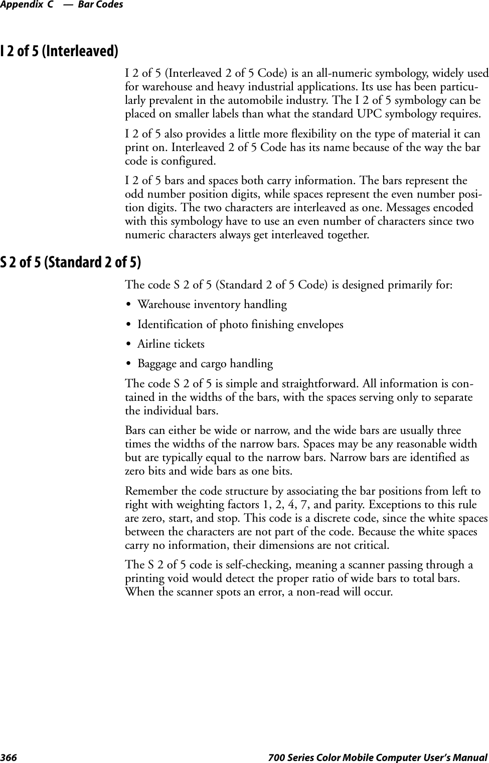 Bar CodesAppendix —C366 700 Series Color Mobile Computer User’s ManualI2of5(Interleaved)I 2 of 5 (Interleaved 2 of 5 Code) is an all-numeric symbology, widely usedfor warehouse and heavy industrial applications. Its use has been particu-larly prevalent in the automobile industry. The I 2 of 5 symbology can beplaced on smaller labels than what the standard UPC symbology requires.I 2 of 5 also provides a little more flexibility on the type of material it canprint on. Interleaved 2 of 5 Code has its name because of the way the barcode is configured.I 2 of 5 bars and spaces both carry information. The bars represent theodd number position digits, while spaces represent the even number posi-tion digits. The two characters are interleaved as one. Messages encodedwith this symbology have to use an even number of characters since twonumeric characters always get interleaved together.S2of5(Standard2of5)The code S 2 of 5 (Standard 2 of 5 Code) is designed primarily for:SWarehouse inventory handlingSIdentification of photo finishing envelopesSAirline ticketsSBaggage and cargo handlingThe code S 2 of 5 is simple and straightforward. All information is con-tained in the widths of the bars, with the spaces serving only to separatethe individual bars.Bars can either be wide or narrow, and the wide bars are usually threetimes the widths of the narrow bars. Spaces may be any reasonable widthbut are typically equal to the narrow bars. Narrow bars are identified aszero bits and wide bars as one bits.Remember the code structure by associating the bar positions from left toright with weighting factors 1, 2, 4, 7, and parity. Exceptions to this ruleare zero, start, and stop. This code is a discrete code, since the white spacesbetween the characters are not part of the code. Because the white spacescarry no information, their dimensions are not critical.The S 2 of 5 code is self-checking, meaning a scanner passing through aprinting void would detect the proper ratio of wide bars to total bars.When the scanner spots an error, a non-read will occur.