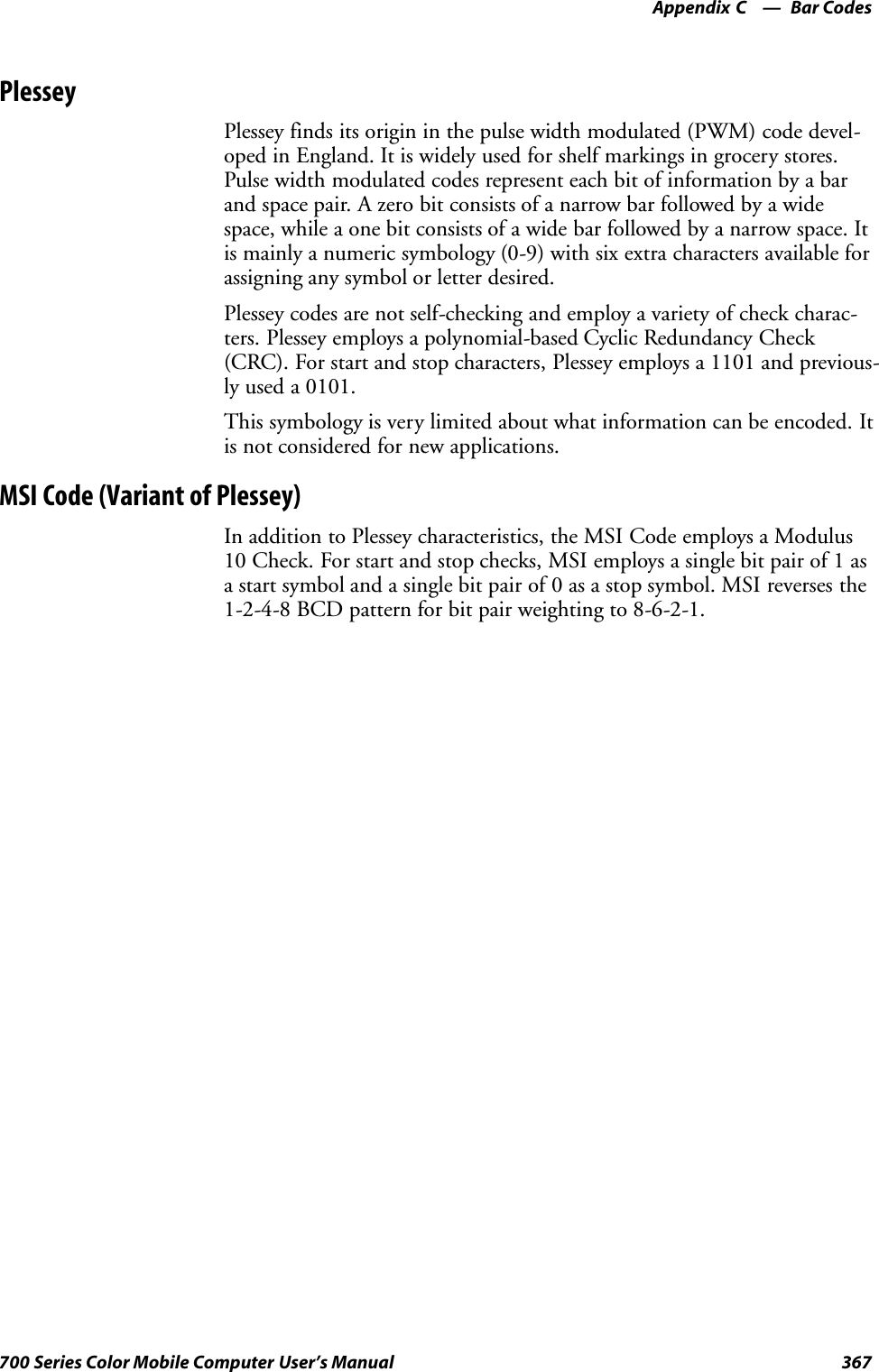 Bar CodesAppendix —C367700 Series Color Mobile Computer User’s ManualPlesseyPlessey finds its origin in the pulse width modulated (PWM) code devel-oped in England. It is widely used for shelf markings in grocery stores.Pulse width modulated codes represent each bit of information by a barand space pair. A zero bit consists of a narrow bar followed by a widespace, while a one bit consists of a wide bar followed by a narrow space. Itis mainly a numeric symbology (0-9) with six extra characters available forassigning any symbol or letter desired.Plessey codes are not self-checking and employ a variety of check charac-ters. Plessey employs a polynomial-based Cyclic Redundancy Check(CRC). For start and stop characters, Plessey employs a 1101 and previous-ly used a 0101.This symbology is very limited about what information can be encoded. Itis not considered for new applications.MSI Code (Variant of Plessey)In addition to Plessey characteristics, the MSI Code employs a Modulus10 Check. For start and stop checks, MSI employs a single bit pair of 1 asa start symbol and a single bit pair of 0 as a stop symbol. MSI reverses the1-2-4-8 BCD pattern for bit pair weighting to 8-6-2-1.