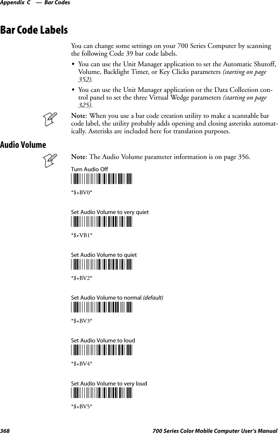 Bar CodesAppendix —C368 700 Series Color Mobile Computer User’s ManualBar Code LabelsYou can change some settings on your 700 Series Computer by scanningthe following Code 39 bar code labels.SYou can use the Unit Manager application to set the Automatic Shutoff,Volume, Backlight Timer, or Key Clicks parameters (starting on page352).SYou can use the Unit Manager application or the Data Collection con-trol panel to set the three Virtual Wedge parameters (starting on page325).Note: When you use a bar code creation utility to make a scannable barcode label, the utility probably adds opening and closing asterisks automat-ically. Asterisks are included here for translation purposes.Audio VolumeNote: The Audio Volume parameter information is on page 356.Turn Audio Off*$+BV0**$+BV0*Set Audio Volume to very quiet*$+BV1**$+VB1*Set Audio Volume to quiet*$+BV2**$+BV2*Set Audio Volume to normal (default)*$+BV3**$+BV3*Set Audio Volume to loud*$+BV4**$+BV4*Set Audio Volume to very loud*$+BV5**$+BV5*