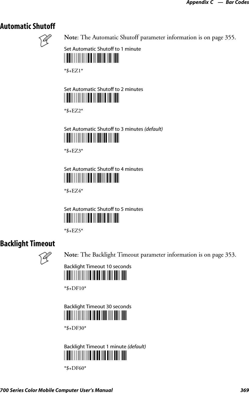 Bar CodesAppendix —C369700 Series Color Mobile Computer User’s ManualAutomatic ShutoffNote: The Automatic Shutoff parameter information is on page 355.Set Automatic Shutoff to 1 minute*$+EZ1**$+EZ1*Set Automatic Shutoff to 2 minutes*$+EZ2**$+EZ2*Set Automatic Shutoff to 3 minutes (default)*$+EZ3**$+EZ3*Set Automatic Shutoff to 4 minutes*$+EZ4**$+EZ4*Set Automatic Shutoff to 5 minutes*$+EZ5**$+EZ5*Backlight TimeoutNote: The Backlight Timeout parameter information is on page 353.Backlight Timeout 10 seconds*$+DF10**$+DF10*Backlight Timeout 30 seconds*$+DF30**$+DF30*Backlight Timeout 1 minute (default)*$+DF60**$+DF60*