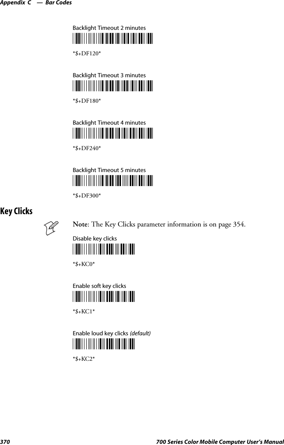 Bar CodesAppendix —C370 700 Series Color Mobile Computer User’s ManualBacklight Timeout 2 minutes*$+DF120**$+DF120*Backlight Timeout 3 minutes*$+DF180**$+DF180*Backlight Timeout 4 minutes*$+DF240**$+DF240*Backlight Timeout 5 minutes*$+DF300**$+DF300*Key ClicksNote: The Key Clicks parameter information is on page 354.Disable key clicks*$+KC0**$+KC0*Enable soft key clicks*$+KC1**$+KC1*Enable loud key clicks (default)*$+KC2**$+KC2*