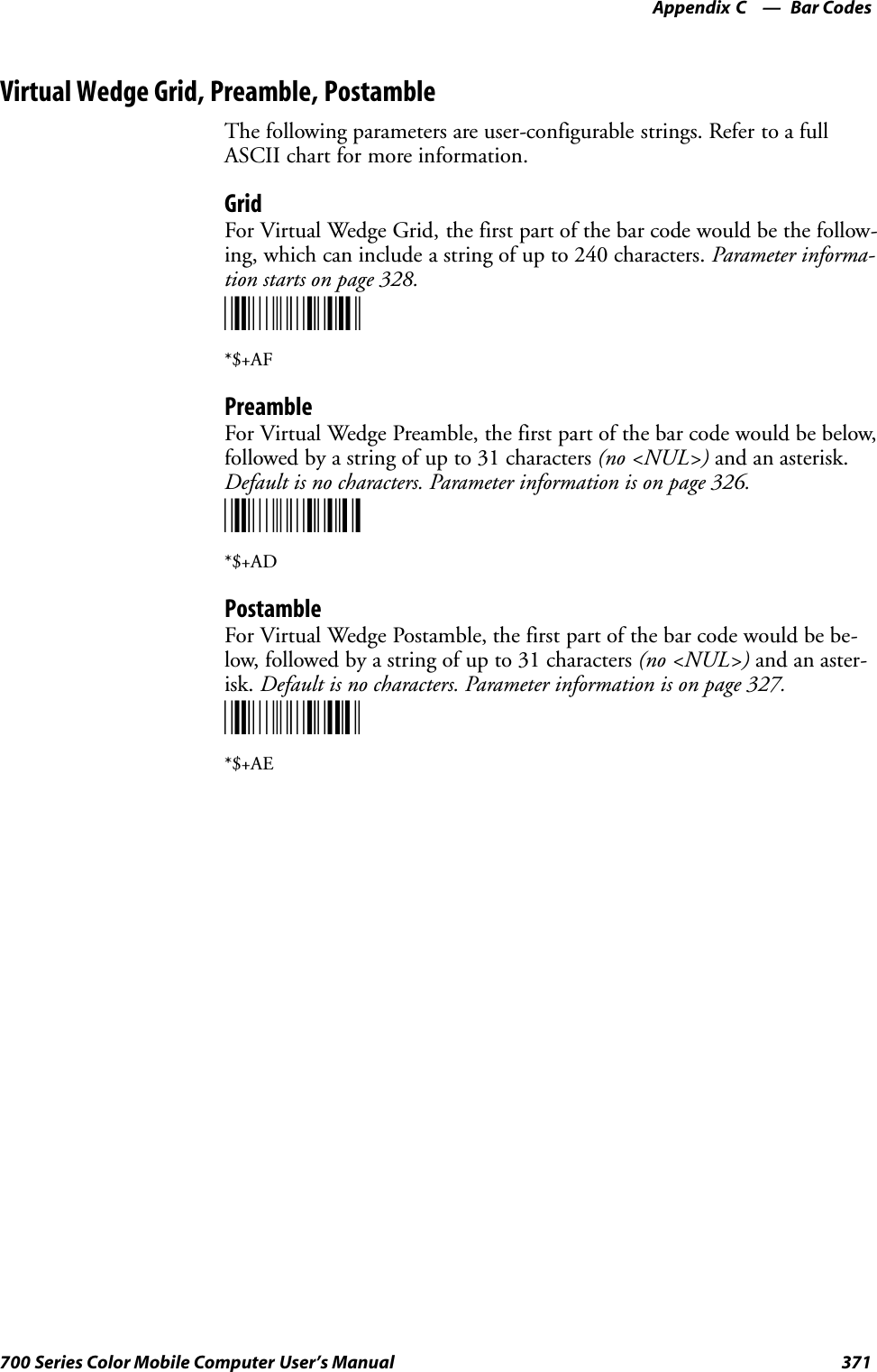 Bar CodesAppendix —C371700 Series Color Mobile Computer User’s ManualVirtual Wedge Grid, Preamble, PostambleThe following parameters are user-configurable strings. Refer to a fullASCII chart for more information.GridFor Virtual Wedge Grid, the first part of the bar code would be the follow-ing, which can include a string of up to 240 characters. Parameter informa-tion starts on page 328.*$+AF*$+AFPreambleFor Virtual Wedge Preamble, the first part of the bar code would be below,followed by a string of up to 31 characters (no &lt;NUL&gt;) and an asterisk.Default is no characters. Parameter information is on page 326.*$+AD*$+ADPostambleFor Virtual Wedge Postamble, the first part of the bar code would be be-low, followed by a string of up to 31 characters (no &lt;NUL&gt;) and an aster-isk. Default is no characters. Parameter information is on page 327.*$+AE*$+AE