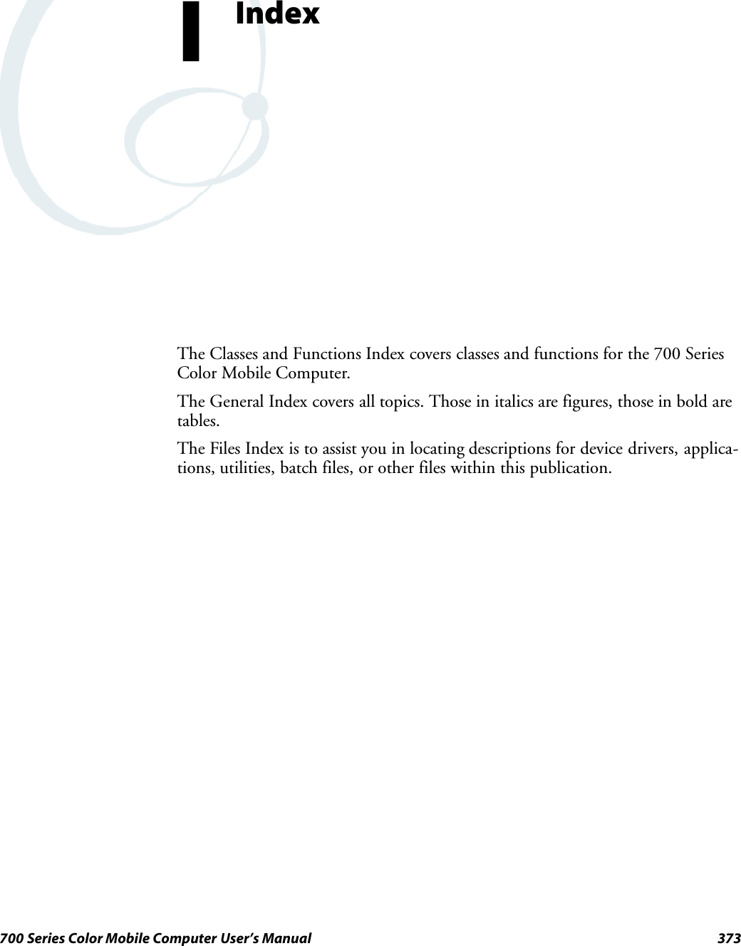 373700 Series Color Mobile Computer User’s ManualIndexIThe Classes and Functions Index covers classes and functions for the 700 SeriesColor Mobile Computer.The General Index covers all topics. Those in italics are figures, those in bold aretables.The Files Index is to assist you in locating descriptions for device drivers, applica-tions, utilities, batch files, or other files within this publication.