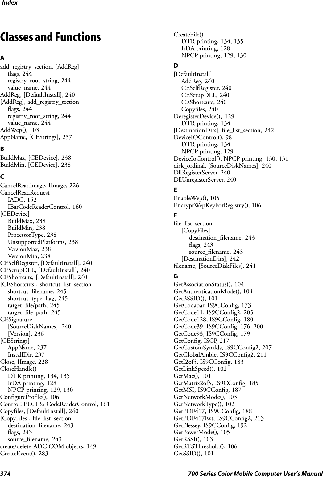 Index374 700 Series Color Mobile Computer User’s ManualClasses and FunctionsAadd_registry_section, [AddReg]flags, 244registry_root_string, 244value_name, 244AddReg, [DefaultInstall], 240[AddReg], add_registry_sectionflags, 244registry_root_string, 244value_name, 244AddWep(), 103AppName, [CEStrings], 237BBuildMax, [CEDevice], 238BuildMin, [CEDevice], 238CCancelReadImage, IImage, 226CancelReadRequestIADC, 152IBarCodeReaderControl, 160[CEDevice]BuildMax, 238BuildMin, 238ProcessorType, 238UnsupportedPlatforms, 238VersionMax, 238VersionMin, 238CESelfRegister, [DefaultInstall], 240CESetupDLL, [DefaultInstall], 240CEShortcuts, [DefaultInstall], 240[CEShortcuts], shortcut_list_sectionshortcut_filename, 245shortcut_type_flag, 245target_file/path, 245target_file_path, 245CESignature[SourceDiskNames], 240[Version], 236[CEStrings]AppName, 237InstallDir, 237Close, IImage, 228CloseHandle()DTR printing, 134, 135IrDA printing, 128NPCP printing, 129, 130ConfigureProfile(), 106ControlLED, IBarCodeReaderControl, 161Copyfiles, [DefaultInstall], 240[CopyFiles], file_list_sectiondestination_filename, 243flags, 243source_filename, 243create/delete ADC COM objects, 149CreateEvent(), 283CreateFile()DTR printing, 134, 135IrDA printing, 128NPCP printing, 129, 130D[DefaultInstall]AddReg, 240CESelfRegister, 240CESetupDLL, 240CEShortcuts, 240Copyfiles, 240DeregisterDevice(), 129DTR printing, 134[DestinationDirs], file_list_section, 242DeviceIOControl(), 98DTR printing, 134NPCP printing, 129DeviceIoControl(), NPCP printing, 130, 131disk_ordinal, [SourceDiskNames], 240DllRegisterServer, 240DllUnregisterServer, 240EEnableWep(), 105EncryptWepKeyForRegistry(), 106Ffile_list_section[CopyFiles]destination_filename, 243flags, 243source_filename, 243[DestinationDirs], 242filename, [SourceDiskFiles], 241GGetAssociationStatus(), 104GetAuthenticationMode(), 104GetBSSID(), 101GetCodabar, IS9CConfig, 173GetCode11, IS9CConfig2, 205GetCode128, IS9CConfig, 180GetCode39, IS9CConfig, 176, 200GetCode93, IS9CConfig, 179GetConfig, ISCP, 217GetCustomSymIds, IS9CConfig2, 207GetGlobalAmble, IS9CConfig2, 211GetI2of5, IS9CConfig, 183GetLinkSpeed(), 102GetMac(), 101GetMatrix2of5, IS9CConfig, 185GetMSI, IS9CConfig, 187GetNetworkMode(), 103GetNetworkType(), 102GetPDF417, IS9CConfig, 188GetPDF417Ext, IS9CConfig2, 213GetPlessey, IS9CConfig, 192GetPowerMode(), 105GetRSSI(), 103GetRTSThreshold(), 106GetSSID(), 101