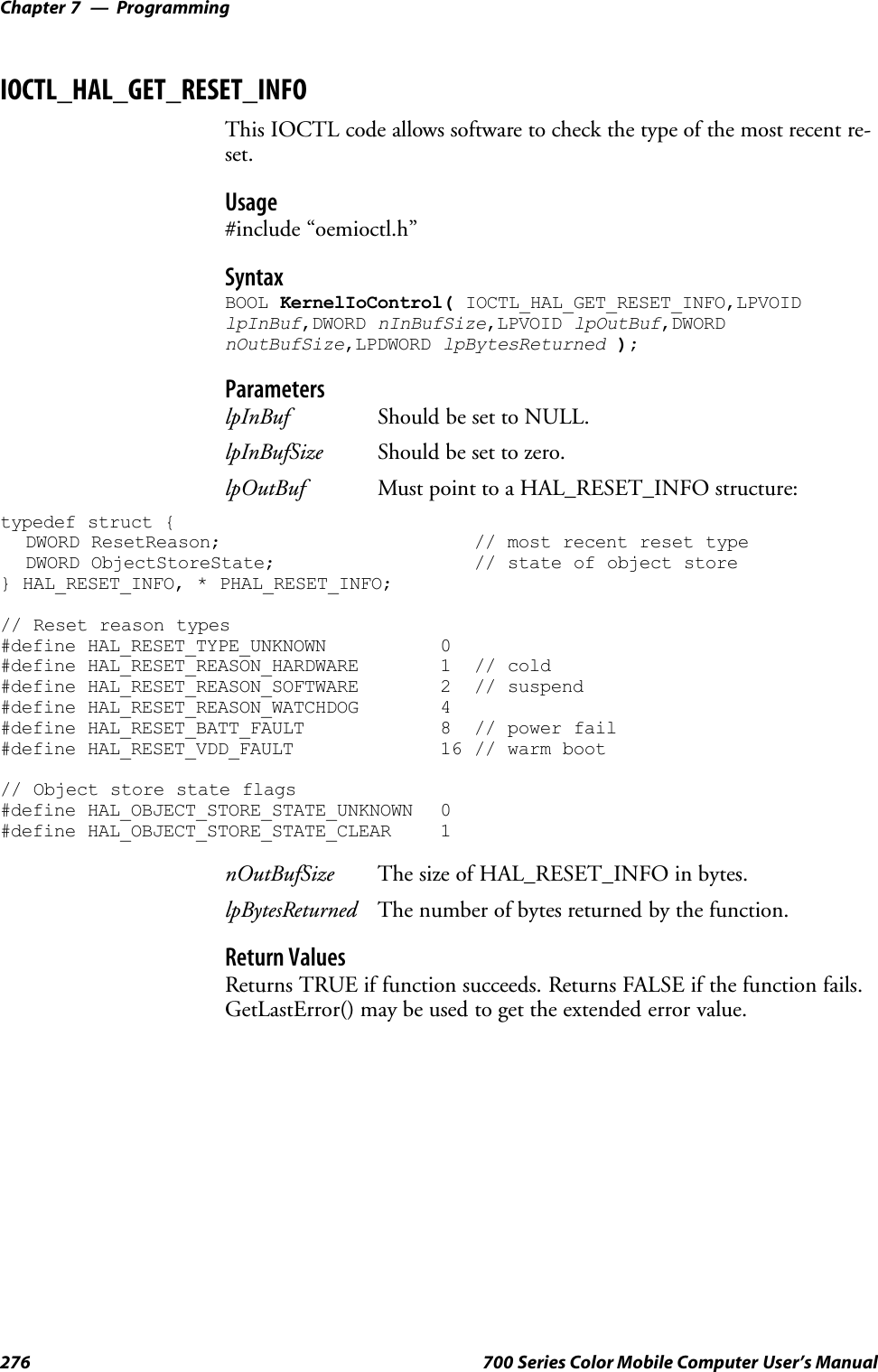 ProgrammingChapter —7276 700 Series Color Mobile Computer User’s ManualIOCTL_HAL_GET_RESET_INFOThis IOCTL code allows software to check the type of the most recent re-set.Usage#include “oemioctl.h”SyntaxBOOL KernelIoControl( IOCTL_HAL_GET_RESET_INFO,LPVOIDlpInBuf,DWORD nInBufSize,LPVOID lpOutBuf,DWORDnOutBufSize,LPDWORD lpBytesReturned );ParameterslpInBuf Should be set to NULL.lpInBufSize Should be set to zero.lpOutBuf Must point to a HAL_RESET_INFO structure:typedef struct {DWORD ResetReason; // most recent reset typeDWORD ObjectStoreState; // state of object store} HAL_RESET_INFO, * PHAL_RESET_INFO;// Reset reason types#define HAL_RESET_TYPE_UNKNOWN 0#define HAL_RESET_REASON_HARDWARE 1 // cold#define HAL_RESET_REASON_SOFTWARE 2 // suspend#define HAL_RESET_REASON_WATCHDOG 4#define HAL_RESET_BATT_FAULT 8 // power fail#define HAL_RESET_VDD_FAULT 16 // warm boot// Object store state flags#define HAL_OBJECT_STORE_STATE_UNKNOWN 0#define HAL_OBJECT_STORE_STATE_CLEAR 1nOutBufSize The size of HAL_RESET_INFO in bytes.lpBytesReturned The number of bytes returned by the function.Return ValuesReturns TRUE if function succeeds. Returns FALSE if the function fails.GetLastError() may be used to get the extended error value.