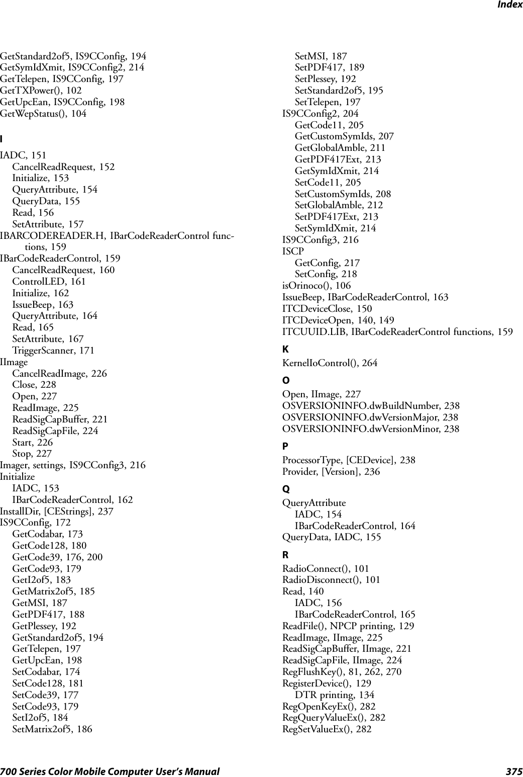 Index375700 Series Color Mobile Computer User’s ManualGetStandard2of5, IS9CConfig, 194GetSymIdXmit, IS9CConfig2, 214GetTelepen, IS9CConfig, 197GetTXPower(), 102GetUpcEan, IS9CConfig, 198GetWepStatus(), 104IIADC, 151CancelReadRequest, 152Initialize, 153QueryAttribute, 154QueryData, 155Read, 156SetAttribute, 157IBARCODEREADER.H, IBarCodeReaderControl func-tions, 159IBarCodeReaderControl, 159CancelReadRequest, 160ControlLED, 161Initialize, 162IssueBeep, 163QueryAttribute, 164Read, 165SetAttribute, 167TriggerScanner, 171IImageCancelReadImage, 226Close, 228Open, 227ReadImage, 225ReadSigCapBuffer, 221ReadSigCapFile, 224Start, 226Stop, 227Imager, settings, IS9CConfig3, 216InitializeIADC, 153IBarCodeReaderControl, 162InstallDir, [CEStrings], 237IS9CConfig, 172GetCodabar, 173GetCode128, 180GetCode39, 176, 200GetCode93, 179GetI2of5, 183GetMatrix2of5, 185GetMSI, 187GetPDF417, 188GetPlessey, 192GetStandard2of5, 194GetTelepen, 197GetUpcEan, 198SetCodabar, 174SetCode128, 181SetCode39, 177SetCode93, 179SetI2of5, 184SetMatrix2of5, 186SetMSI, 187SetPDF417, 189SetPlessey, 192SetStandard2of5, 195SetTelepen, 197IS9CConfig2, 204GetCode11, 205GetCustomSymIds, 207GetGlobalAmble, 211GetPDF417Ext, 213GetSymIdXmit, 214SetCode11, 205SetCustomSymIds, 208SetGlobalAmble, 212SetPDF417Ext, 213SetSymIdXmit, 214IS9CConfig3, 216ISCPGetConfig, 217SetConfig, 218isOrinoco(), 106IssueBeep, IBarCodeReaderControl, 163ITCDeviceClose, 150ITCDeviceOpen, 140, 149ITCUUID.LIB, IBarCodeReaderControl functions, 159KKernelIoControl(), 264OOpen, IImage, 227OSVERSIONINFO.dwBuildNumber, 238OSVERSIONINFO.dwVersionMajor, 238OSVERSIONINFO.dwVersionMinor, 238PProcessorType, [CEDevice], 238Provider, [Version], 236QQueryAttributeIADC, 154IBarCodeReaderControl, 164QueryData, IADC, 155RRadioConnect(), 101RadioDisconnect(), 101Read, 140IADC, 156IBarCodeReaderControl, 165ReadFile(), NPCP printing, 129ReadImage, IImage, 225ReadSigCapBuffer, IImage, 221ReadSigCapFile, IImage, 224RegFlushKey(), 81, 262, 270RegisterDevice(), 129DTR printing, 134RegOpenKeyEx(), 282RegQueryValueEx(), 282RegSetValueEx(), 282