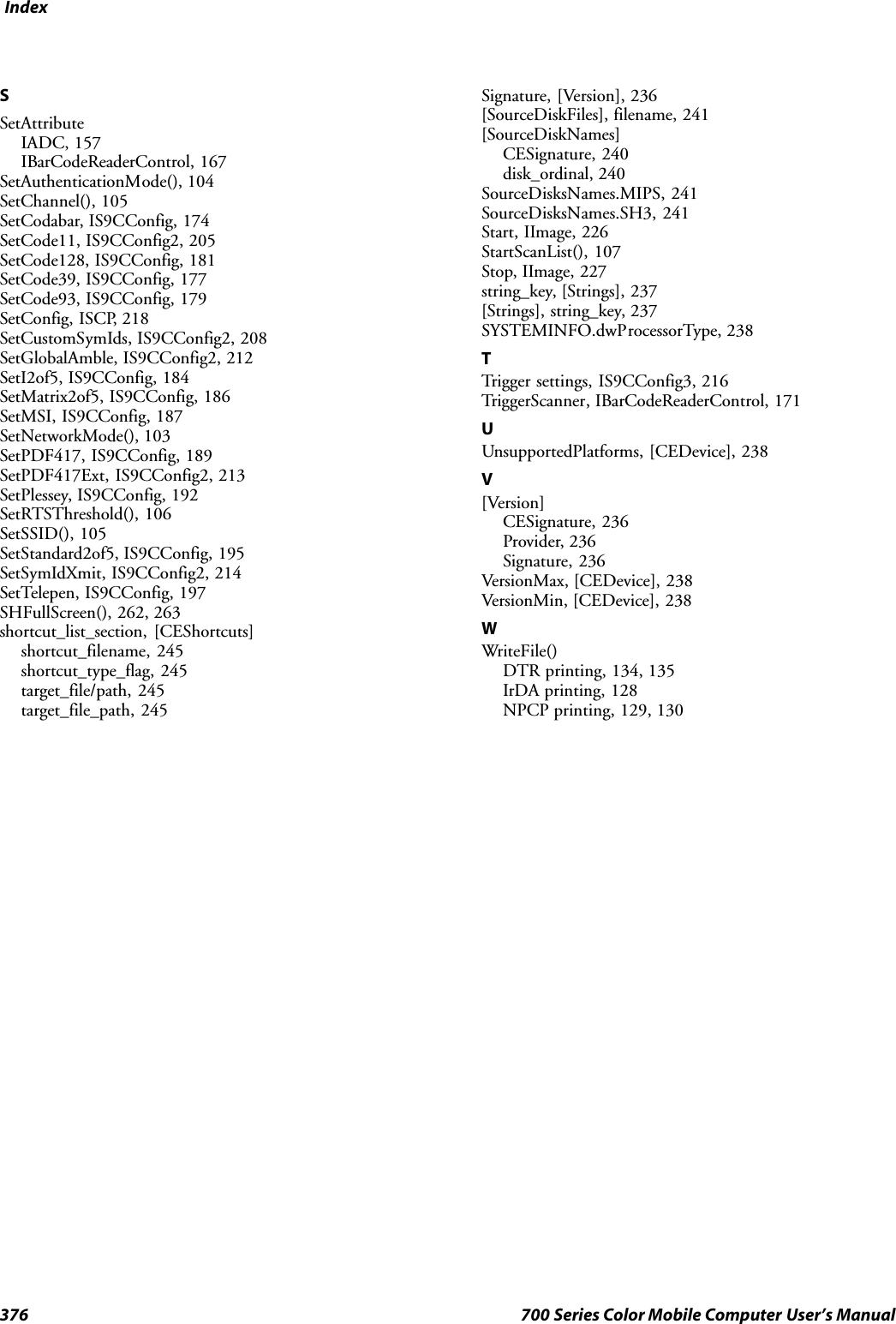 Index376 700 Series Color Mobile Computer User’s ManualSSetAttributeIADC, 157IBarCodeReaderControl, 167SetAuthenticationMode(), 104SetChannel(), 105SetCodabar, IS9CConfig, 174SetCode11, IS9CConfig2, 205SetCode128, IS9CConfig, 181SetCode39, IS9CConfig, 177SetCode93, IS9CConfig, 179SetConfig, ISCP, 218SetCustomSymIds, IS9CConfig2, 208SetGlobalAmble, IS9CConfig2, 212SetI2of5, IS9CConfig, 184SetMatrix2of5, IS9CConfig, 186SetMSI, IS9CConfig, 187SetNetworkMode(), 103SetPDF417, IS9CConfig, 189SetPDF417Ext, IS9CConfig2, 213SetPlessey, IS9CConfig, 192SetRTSThreshold(), 106SetSSID(), 105SetStandard2of5, IS9CConfig, 195SetSymIdXmit, IS9CConfig2, 214SetTelepen, IS9CConfig, 197SHFullScreen(), 262, 263shortcut_list_section, [CEShortcuts]shortcut_filename, 245shortcut_type_flag, 245target_file/path, 245target_file_path, 245Signature, [Version], 236[SourceDiskFiles], filename, 241[SourceDiskNames]CESignature, 240disk_ordinal, 240SourceDisksNames.MIPS, 241SourceDisksNames.SH3, 241Start, IImage, 226StartScanList(), 107Stop, IImage, 227string_key, [Strings], 237[Strings], string_key, 237SYSTEMINFO.dwProcessorType, 238TTrigger settings, IS9CConfig3, 216TriggerScanner, IBarCodeReaderControl, 171UUnsupportedPlatforms, [CEDevice], 238V[Version]CESignature, 236Provider, 236Signature, 236VersionMax, [CEDevice], 238VersionMin, [CEDevice], 238WWriteFile()DTR printing, 134, 135IrDA printing, 128NPCP printing, 129, 130