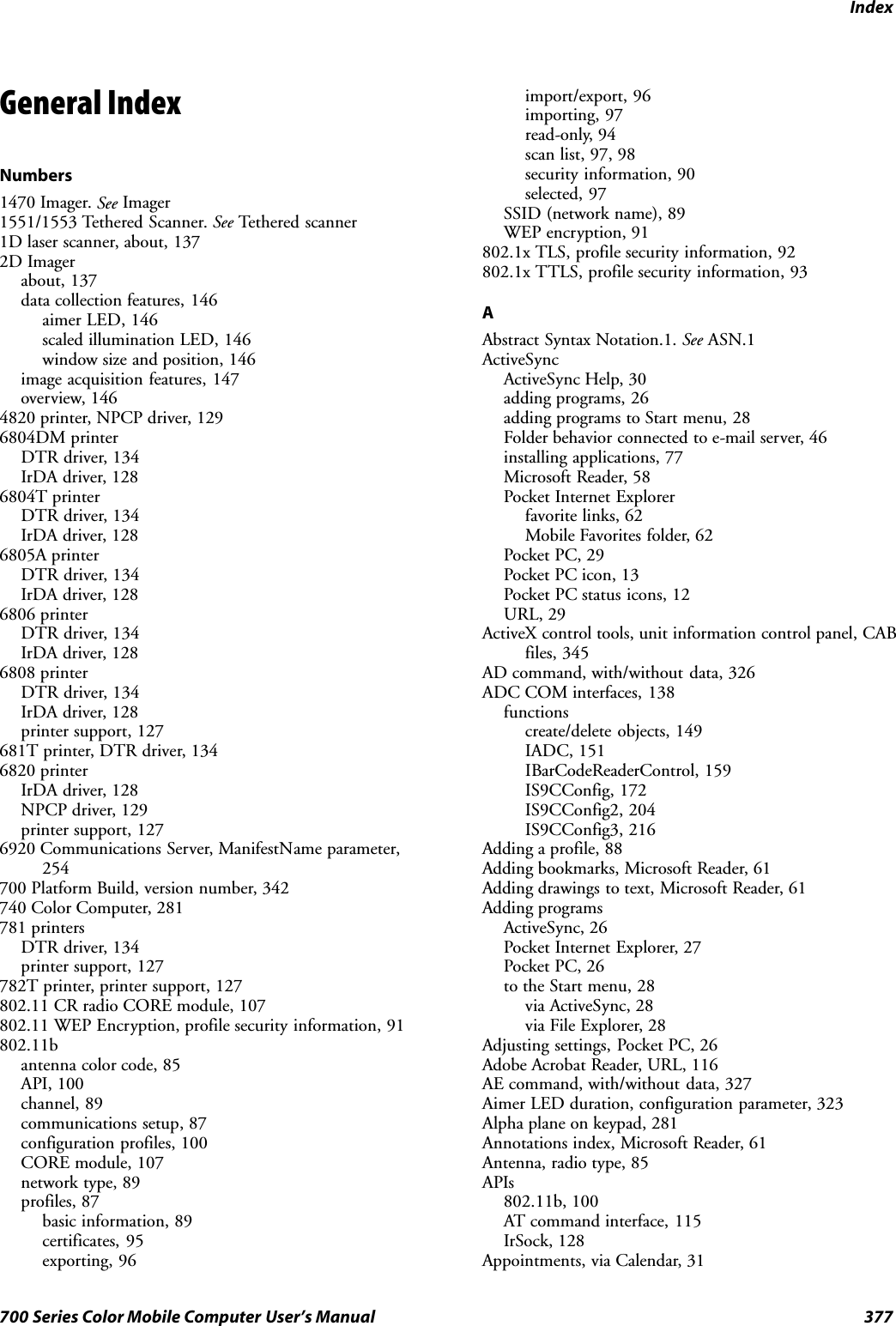 Index377700 Series Color Mobile Computer User’s ManualGeneral IndexNumbers1470 Imager. See Imager1551/1553 Tethered Scanner. See Tethered scanner1D laser scanner, about, 1372D Imagerabout, 137data collection features, 146aimer LED, 146scaled illumination LED, 146window size and position, 146image acquisition features, 147overview, 1464820 printer, NPCP driver, 1296804DM printerDTR driver, 134IrDA driver, 1286804T printerDTR driver, 134IrDA driver, 1286805A printerDTR driver, 134IrDA driver, 1286806 printerDTR driver, 134IrDA driver, 1286808 printerDTR driver, 134IrDA driver, 128printer support, 127681T printer, DTR driver, 1346820 printerIrDA driver, 128NPCP driver, 129printer support, 1276920 Communications Server, ManifestName parameter,254700 Platform Build, version number, 342740 Color Computer, 281781 printersDTR driver, 134printer support, 127782T printer, printer support, 127802.11 CR radio CORE module, 107802.11 WEP Encryption, profile security information, 91802.11bantenna color code, 85API, 100channel, 89communications setup, 87configuration profiles, 100CORE module, 107network type, 89profiles, 87basic information, 89certificates, 95exporting, 96import/export, 96importing, 97read-only, 94scan list, 97, 98security information, 90selected, 97SSID (network name), 89WEP encryption, 91802.1x TLS, profile security information, 92802.1x TTLS, profile security information, 93AAbstract Syntax Notation.1. See ASN.1ActiveSyncActiveSync Help, 30adding programs, 26adding programs to Start menu, 28Folder behavior connected to e-mail server, 46installing applications, 77Microsoft Reader, 58Pocket Internet Explorerfavorite links, 62Mobile Favorites folder, 62Pocket PC, 29Pocket PC icon, 13Pocket PC status icons, 12URL, 29ActiveX control tools, unit information control panel, CABfiles, 345AD command, with/without data, 326ADC COM interfaces, 138functionscreate/delete objects, 149IADC, 151IBarCodeReaderControl, 159IS9CConfig, 172IS9CConfig2, 204IS9CConfig3, 216Adding a profile, 88Adding bookmarks, Microsoft Reader, 61Adding drawings to text, Microsoft Reader, 61Adding programsActiveSync, 26Pocket Internet Explorer, 27Pocket PC, 26to the Start menu, 28via ActiveSync, 28via File Explorer, 28Adjusting settings, Pocket PC, 26Adobe Acrobat Reader, URL, 116AE command, with/without data, 327Aimer LED duration, configuration parameter, 323Alpha plane on keypad, 281Annotations index, Microsoft Reader, 61Antenna, radio type, 85APIs802.11b, 100AT command interface, 115IrSock, 128Appointments, via Calendar, 31