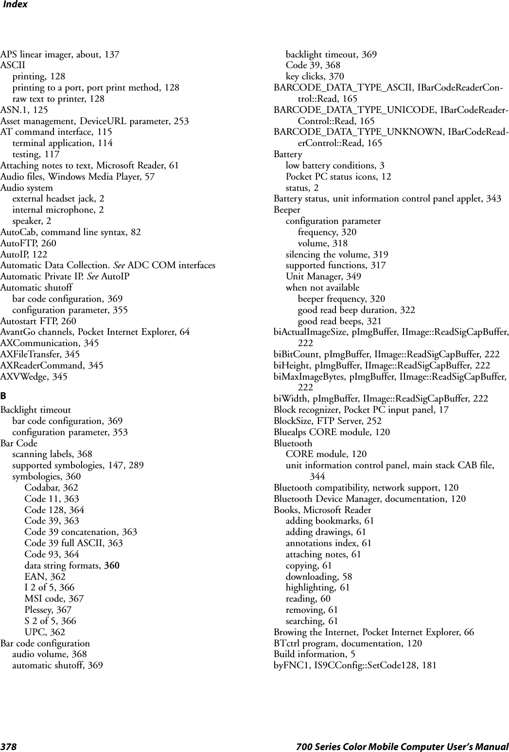 Index378 700 Series Color Mobile Computer User’s ManualAPS linear imager, about, 137ASCIIprinting, 128printing to a port, port print method, 128raw text to printer, 128ASN.1, 125Asset management, DeviceURL parameter, 253AT command interface, 115terminal application, 114testing, 117Attaching notes to text, Microsoft Reader, 61Audio files, Windows Media Player, 57Audio systemexternal headset jack, 2internal microphone, 2speaker, 2AutoCab, command line syntax, 82AutoFTP, 260AutoIP, 122Automatic Data Collection. See ADC COM interfacesAutomatic Private IP. See AutoIPAutomatic shutoffbar code configuration, 369configuration parameter, 355Autostart FTP, 260AvantGo channels, Pocket Internet Explorer, 64AXCommunication, 345AXFileTransfer, 345AXReaderCommand, 345AXVWedge, 345BBacklight timeoutbar code configuration, 369configuration parameter, 353Bar Codescanning labels, 368supported symbologies, 147, 289symbologies, 360Codabar, 362Code 11, 363Code 128, 364Code 39, 363Code 39 concatenation, 363Code 39 full ASCII, 363Code 93, 364data string formats, 360EAN, 362I 2 of 5, 366MSI code, 367Plessey, 367S 2 of 5, 366UPC, 362Bar code configurationaudio volume, 368automatic shutoff, 369backlight timeout, 369Code 39, 368key clicks, 370BARCODE_DATA_TYPE_ASCII, IBarCodeReaderCon-trol::Read, 165BARCODE_DATA_TYPE_UNICODE, IBarCodeReader-Control::Read, 165BARCODE_DATA_TYPE_UNKNOWN, IBarCodeRead-erControl::Read, 165Batterylow battery conditions, 3Pocket PC status icons, 12status, 2Battery status, unit information control panel applet, 343Beeperconfiguration parameterfrequency, 320volume, 318silencing the volume, 319supported functions, 317Unit Manager, 349when not availablebeeper frequency, 320good read beep duration, 322good read beeps, 321biActualImageSize, pImgBuffer, IImage::ReadSigCapBuffer,222biBitCount, pImgBuffer, IImage::ReadSigCapBuffer, 222biHeight, pImgBuffer, IImage::ReadSigCapBuffer, 222biMaxImageBytes, pImgBuffer, IImage::ReadSigCapBuffer,222biWidth, pImgBuffer, IImage::ReadSigCapBuffer, 222Block recognizer, Pocket PC input panel, 17BlockSize, FTP Server, 252Bluealps CORE module, 120BluetoothCORE module, 120unit information control panel, main stack CAB file,344Bluetooth compatibility, network support, 120Bluetooth Device Manager, documentation, 120Books, Microsoft Readeradding bookmarks, 61adding drawings, 61annotations index, 61attaching notes, 61copying, 61downloading, 58highlighting, 61reading, 60removing, 61searching, 61Browing the Internet, Pocket Internet Explorer, 66BTctrl program, documentation, 120Build information, 5byFNC1, IS9CConfig::SetCode128, 181