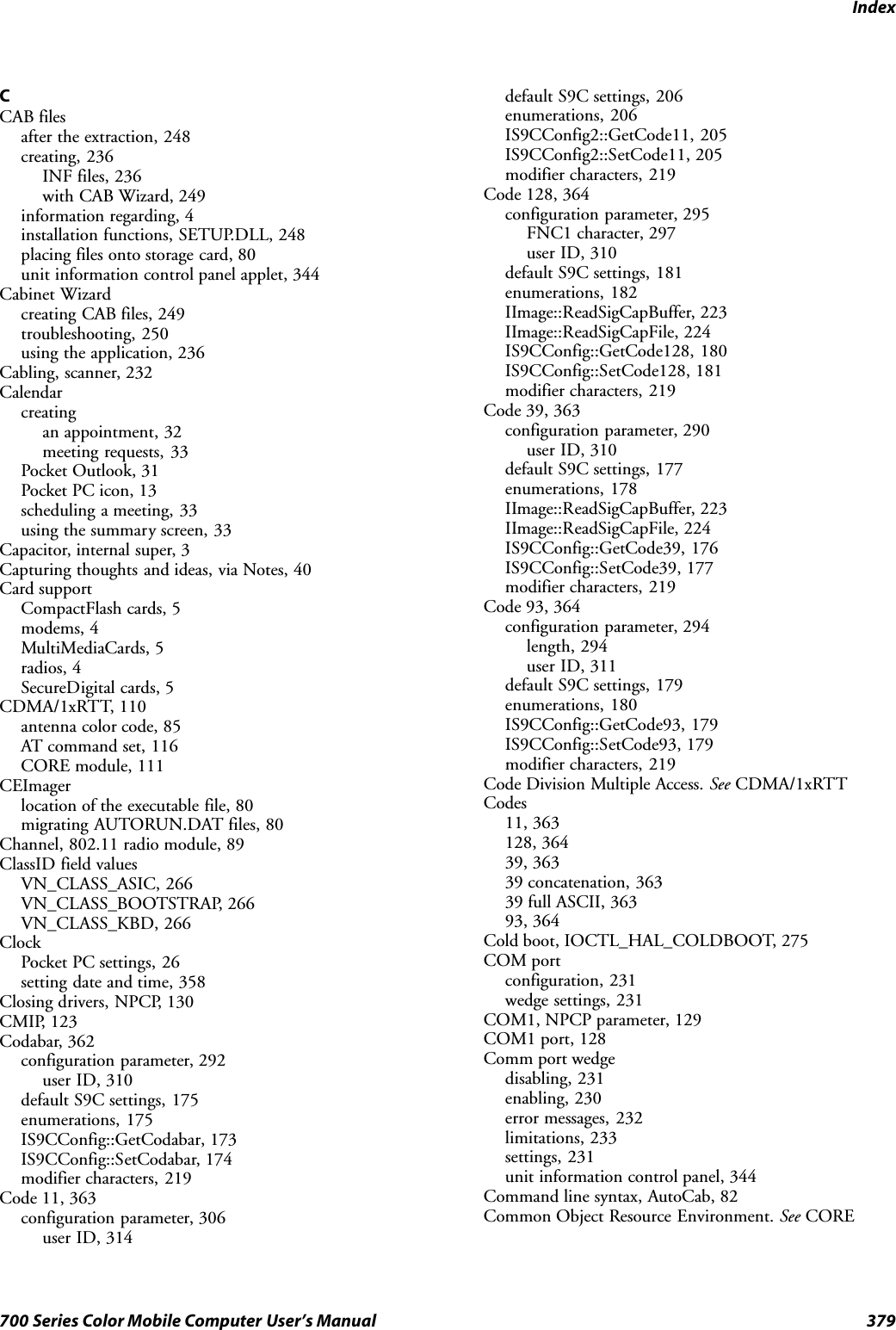 Index379700 Series Color Mobile Computer User’s ManualCCAB filesafter the extraction, 248creating, 236INF files, 236with CAB Wizard, 249information regarding, 4installation functions, SETUP.DLL, 248placing files onto storage card, 80unit information control panel applet, 344Cabinet Wizardcreating CAB files, 249troubleshooting, 250using the application, 236Cabling, scanner, 232Calendarcreatingan appointment, 32meeting requests, 33Pocket Outlook, 31Pocket PC icon, 13scheduling a meeting, 33using the summary screen, 33Capacitor, internal super, 3Capturing thoughts and ideas, via Notes, 40Card supportCompactFlash cards, 5modems, 4MultiMediaCards, 5radios, 4SecureDigital cards, 5CDMA/1xRTT, 110antenna color code, 85AT command set, 116CORE module, 111CEImagerlocation of the executable file, 80migrating AUTORUN.DAT files, 80Channel, 802.11 radio module, 89ClassID field valuesVN_CLASS_ASIC, 266VN_CLASS_BOOTSTRAP, 266VN_CLASS_KBD, 266ClockPocket PC settings, 26setting date and time, 358Closing drivers, NPCP, 130CMIP, 123Codabar, 362configuration parameter, 292user ID, 310default S9C settings, 175enumerations, 175IS9CConfig::GetCodabar, 173IS9CConfig::SetCodabar, 174modifier characters, 219Code 11, 363configuration parameter, 306user ID, 314default S9C settings, 206enumerations, 206IS9CConfig2::GetCode11, 205IS9CConfig2::SetCode11, 205modifier characters, 219Code 128, 364configuration parameter, 295FNC1 character, 297user ID, 310default S9C settings, 181enumerations, 182IImage::ReadSigCapBuffer, 223IImage::ReadSigCapFile, 224IS9CConfig::GetCode128, 180IS9CConfig::SetCode128, 181modifier characters, 219Code 39, 363configuration parameter, 290user ID, 310default S9C settings, 177enumerations, 178IImage::ReadSigCapBuffer, 223IImage::ReadSigCapFile, 224IS9CConfig::GetCode39, 176IS9CConfig::SetCode39, 177modifier characters, 219Code 93, 364configuration parameter, 294length, 294user ID, 311default S9C settings, 179enumerations, 180IS9CConfig::GetCode93, 179IS9CConfig::SetCode93, 179modifier characters, 219Code Division Multiple Access. See CDMA/1xRTTCodes11, 363128, 36439, 36339 concatenation, 36339 full ASCII, 36393, 364Cold boot, IOCTL_HAL_COLDBOOT, 275COM portconfiguration, 231wedge settings, 231COM1, NPCP parameter, 129COM1 port, 128Comm port wedgedisabling, 231enabling, 230error messages, 232limitations, 233settings, 231unit information control panel, 344Command line syntax, AutoCab, 82Common Object Resource Environment. See CORE