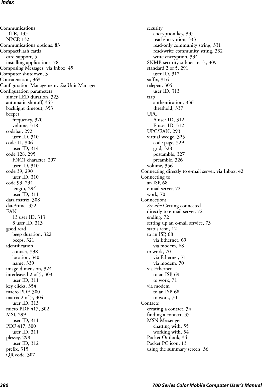 Index380 700 Series Color Mobile Computer User’s ManualCommunicationsDTR, 135NPCP, 132Communications options, 83CompactFlash cardscard support, 5installing applications, 78Composing Messages, via Inbox, 45Computer shutdown, 3Concatenation, 363Configuration Management. See Unit ManagerConfiguration parametersaimer LED duration, 323automatic shutoff, 355backlight timeout, 353beeperfrequency, 320volume, 318codabar, 292user ID, 310code 11, 306user ID, 314code 128, 295FNC1 character, 297user ID, 310code 39, 290user ID, 310code 93, 294length, 294user ID, 311data matrix, 308date/time, 352EAN13 user ID, 3138 user ID, 313good readbeep duration, 322beeps, 321identificationcontact, 338location, 340name, 339image dimension, 324interleaved 2 of 5, 303user ID, 311key clicks, 354macro PDF, 300matrix 2 of 5, 304user ID, 313micro PDF 417, 302MSI, 299user ID, 311PDF 417, 300user ID, 311plessey, 298user ID, 312prefix, 315QR code, 307securityencryption key, 335read encryption, 333read-only community string, 331read/write community string, 332write encryption, 334SNMP, security subnet mask, 309standard 2 of 5, 291user ID, 312suffix, 316telepen, 305user ID, 313trapauthentication, 336threshold, 337UPCA user ID, 312E user ID, 312UPC/EAN, 293virtual wedge, 325code page, 329grid, 328postamble, 327preamble, 326volume, 356Connecting directly to e-mail server, via Inbox, 42Connecting toan ISP, 68e-mail server, 72work, 70ConnectionsSee also Getting connecteddirectly to e-mail server, 72ending, 72setting up an e-mail service, 73status icon, 12to an ISP, 68via Ethernet, 69via modem, 68to work, 70via Ethernet, 71via modem, 70via Ethernetto an ISP, 69to work, 71via modemto an ISP, 68to work, 70Contactscreating a contact, 34finding a contact, 35MSN Messengerchatting with, 55working with, 54Pocket Outlook, 34Pocket PC icon, 13using the summary screen, 36