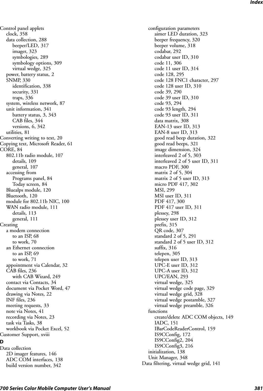 Index381700 Series Color Mobile Computer User’s ManualControl panel appletsclock, 358data collection, 288beeper/LED, 317imager, 323symbologies, 289symbology options, 309virtual wedge, 325power, battery status, 2SNMP, 330identification, 338security, 331traps, 336system, wireless network, 87unit information, 341battery status, 3, 343CAB files, 344versions, 6, 342utilities, 81Converting writing to text, 20Copying text, Microsoft Reader, 61CORE, 84802.11b radio module, 107details, 109general, 107accessing fromPrograms panel, 84Today screen, 84Bluealps module, 120Bluetooth, 120module for 802.11b NIC, 100WAN radio module, 111details, 113general, 111Creatinga modem connectionto an ISP, 68to work, 70an Ethernet connectionto an ISP, 69to work, 71appointment via Calendar, 32CAB files, 236with CAB Wizard, 249contact via Contacts, 34document via Pocket Word, 47drawing via Notes, 22INF files, 236meeting requests, 33note via Notes, 41recording via Notes, 23task via Tasks, 38workbook via Pocket Excel, 52Customer Support, xviiiDData collection2D imager features, 146ADC COM interfaces, 138build version number, 342configuration parametersaimer LED duration, 323beeper frequency, 320beeper volume, 318codabar, 292codabar user ID, 310code 11, 306code 11 user ID, 314code 128, 295code 128 FNC1 character, 297code 128 user ID, 310code 39, 290code 39 user ID, 310code 93, 294code 93 length, 294code 93 user ID, 311data matrix, 308EAN-13 user ID, 313EAN-8 user ID, 313good read beep duration, 322good read beeps, 321image dimension, 324interleaved 2 of 5, 303interleaved 2 of 5 user ID, 311macro PDF, 300matrix 2 of 5, 304matrix 2 of 5 user ID, 313micro PDF 417, 302MSI, 299MSI user ID, 311PDF 417, 300PDF 417 user ID, 311plessey, 298plessey user ID, 312prefix, 315QR code, 307standard 2 of 5, 291standard 2 of 5 user ID, 312suffix, 316telepen, 305telepen user ID, 313UPC-E user ID, 312UPC-A user ID, 312UPC/EAN, 293virtual wedge, 325virtual wedge code page, 329virtual wedge grid, 328virtual wedge postamble, 327virtual wedge preamble, 326functionscreate/delete ADC COM objects, 149IADC, 151IBarCodeReaderControl, 159IS9CConfig, 172IS9CConfig2, 204IS9CConfig3, 216initialization, 138Unit Manager, 348Data filtering, virtual wedge grid, 141