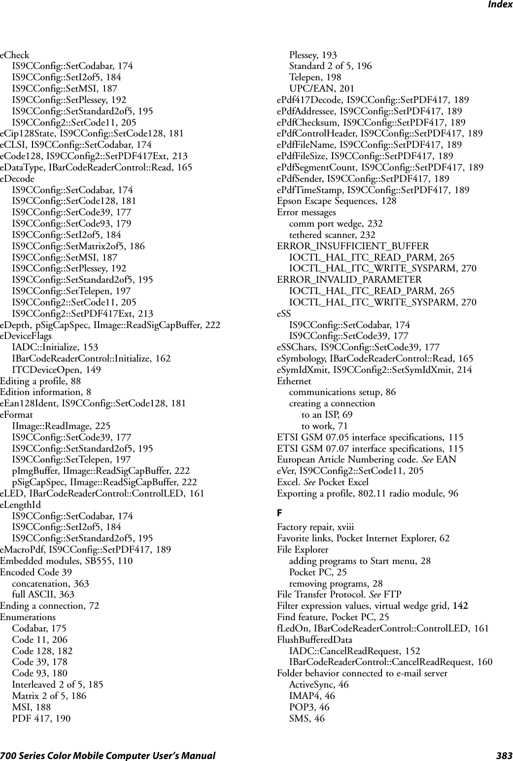 Index383700 Series Color Mobile Computer User’s ManualeCheckIS9CConfig::SetCodabar, 174IS9CConfig::SetI2of5, 184IS9CConfig::SetMSI, 187IS9CConfig::SetPlessey, 192IS9CConfig::SetStandard2of5, 195IS9CConfig2::SetCode11, 205eCip128State, IS9CConfig::SetCode128, 181eCLSI, IS9CConfig::SetCodabar, 174eCode128, IS9CConfig2::SetPDF417Ext, 213eDataType, IBarCodeReaderControl::Read, 165eDecodeIS9CConfig::SetCodabar, 174IS9CConfig::SetCode128, 181IS9CConfig::SetCode39, 177IS9CConfig::SetCode93, 179IS9CConfig::SetI2of5, 184IS9CConfig::SetMatrix2of5, 186IS9CConfig::SetMSI, 187IS9CConfig::SetPlessey, 192IS9CConfig::SetStandard2of5, 195IS9CConfig::SetTelepen, 197IS9CConfig2::SetCode11, 205IS9CConfig2::SetPDF417Ext, 213eDepth, pSigCapSpec, IImage::ReadSigCapBuffer, 222eDeviceFlagsIADC::Initialize, 153IBarCodeReaderControl::Initialize, 162ITCDeviceOpen, 149Editing a profile, 88Edition information, 8eEan128Ident, IS9CConfig::SetCode128, 181eFormatIImage::ReadImage, 225IS9CConfig::SetCode39, 177IS9CConfig::SetStandard2of5, 195IS9CConfig::SetTelepen, 197pImgBuffer, IImage::ReadSigCapBuffer, 222pSigCapSpec, IImage::ReadSigCapBuffer, 222eLED, IBarCodeReaderControl::ControlLED, 161eLengthIdIS9CConfig::SetCodabar, 174IS9CConfig::SetI2of5, 184IS9CConfig::SetStandard2of5, 195eMacroPdf, IS9CConfig::SetPDF417, 189Embedded modules, SB555, 110Encoded Code 39concatenation, 363full ASCII, 363Ending a connection, 72EnumerationsCodabar, 175Code 11, 206Code 128, 182Code 39, 178Code 93, 180Interleaved 2 of 5, 185Matrix 2 of 5, 186MSI, 188PDF 417, 190Plessey, 193Standard 2 of 5, 196Telepen, 198UPC/EAN, 201ePdf417Decode, IS9CConfig::SetPDF417, 189ePdfAddressee, IS9CConfig::SetPDF417, 189ePdfChecksum, IS9CConfig::SetPDF417, 189ePdfControlHeader, IS9CConfig::SetPDF417, 189ePdfFileName, IS9CConfig::SetPDF417, 189ePdfFileSize, IS9CConfig::SetPDF417, 189ePdfSegmentCount, IS9CConfig::SetPDF417, 189ePdfSender, IS9CConfig::SetPDF417, 189ePdfTimeStamp, IS9CConfig::SetPDF417, 189Epson Escape Sequences, 128Error messagescomm port wedge, 232tethered scanner, 232ERROR_INSUFFICIENT_BUFFERIOCTL_HAL_ITC_READ_PARM, 265IOCTL_HAL_ITC_WRITE_SYSPARM, 270ERROR_INVALID_PARAMETERIOCTL_HAL_ITC_READ_PARM, 265IOCTL_HAL_ITC_WRITE_SYSPARM, 270eSSIS9CConfig::SetCodabar, 174IS9CConfig::SetCode39, 177eSSChars, IS9CConfig::SetCode39, 177eSymbology, IBarCodeReaderControl::Read, 165eSymIdXmit, IS9CConfig2::SetSymIdXmit, 214Ethernetcommunications setup, 86creating a connectionto an ISP, 69to work, 71ETSI GSM 07.05 interface specifications, 115ETSI GSM 07.07 interface specifications, 115European Article Numbering code. See EANeVer, IS9CConfig2::SetCode11, 205Excel. See Pocket ExcelExporting a profile, 802.11 radio module, 96FFactory repair, xviiiFavorite links, Pocket Internet Explorer, 62File Exploreradding programs to Start menu, 28Pocket PC, 25removing programs, 28File Transfer Protocol. See FTPFilter expression values, virtual wedge grid, 142Find feature, Pocket PC, 25fLedOn, IBarCodeReaderControl::ControlLED, 161FlushBufferedDataIADC::CancelReadRequest, 152IBarCodeReaderControl::CancelReadRequest, 160Folder behavior connected to e-mail serverActiveSync, 46IMAP4, 46POP3, 46SMS, 46