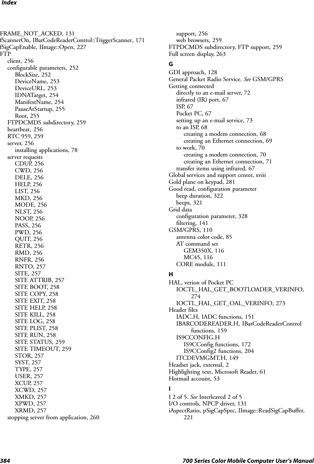 Index384 700 Series Color Mobile Computer User’s ManualFRAME_NOT_ACKED, 131fScannerOn, IBarCodeReaderControl::TriggerScanner, 171fSigCapEnable, IImage::Open, 227FTPclient, 256configurable parameters, 252BlockSize, 252DeviceName, 253DeviceURL, 253IDNATarget, 254ManifestName, 254PauseAtStartup, 255Root, 255FTPDCMDS subdirectory, 259heartbeat, 256RTC 959, 259server, 256installing applications, 78server requestsCDUP, 256CWD, 256DELE, 256HELP, 256LIST, 256MKD, 256MODE, 256NLST, 256NOOP, 256PASS, 256PWD, 256QUIT, 256RETR, 256RMD, 256RNFR, 256RNTO, 257SITE, 257SITE ATTRIB, 257SITE BOOT, 258SITE COPY, 258SITE EXIT, 258SITE HELP, 258SITE KILL, 258SITE LOG, 258SITE PLIST, 258SITE RUN, 258SITE STATUS, 259SITE TIMEOUT, 259STOR, 257SYST, 257TYPE, 257USER, 257XCUP, 257XCWD, 257XMKD, 257XPWD, 257XRMD, 257stopping server from application, 260support, 256web browsers, 259FTPDCMDS subdirectory, FTP support, 259Full screen display, 263GGDI approach, 128General Packet Radio Service. See GSM/GPRSGetting connecteddirectly to an e-mail server, 72infrared (IR) port, 67ISP, 67Pocket PC, 67setting up an e-mail service, 73to an ISP, 68creating a modem connection, 68creating an Ethernet connection, 69to work, 70creating a modem connection, 70creating an Ethernet connection, 71transfer items using infrared, 67Global services and support center, xviiiGold plane on keypad, 281Good read, configuration parameterbeep duration, 322beeps, 321Grid dataconfiguration parameter, 328filtering, 141GSM/GPRS, 110antenna color code, 85AT command setGEM350X, 116MC45, 116CORE module, 111HHAL, verion of Pocket PCIOCTL_HAL_GET_BOOTLOADER_VERINFO,274IOCTL_HAL_GET_OAL_VERINFO, 273Header filesIADC.H, IADC functions, 151IBARCODEREADER.H, IBarCodeReaderControlfunctions, 159IS9CCONFIG.HIS9CConfig functions, 172IS9CConfig2 functions, 204ITCDEVMGMT.H, 149Headset jack, external, 2Highlighting text, Microsoft Reader, 61Hotmail account, 53II2of5.See Interleaved 2 of 5I/O controls, NPCP driver, 131iAspectRatio, pSigCapSpec, IImage::ReadSigCapBuffer,221