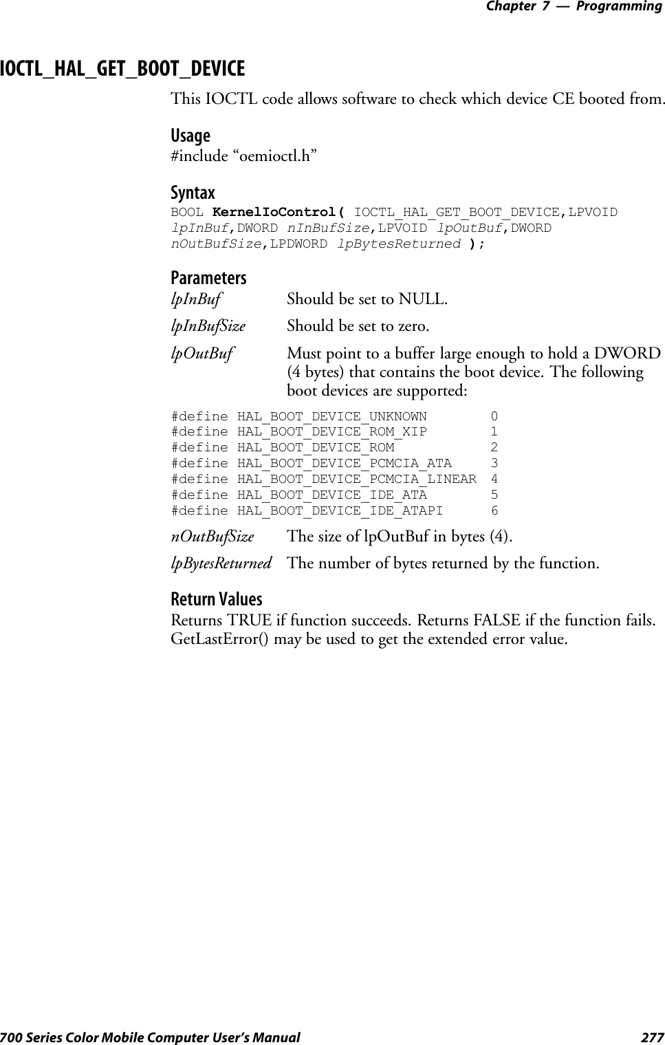 Programming—Chapter 7277700 Series Color Mobile Computer User’s ManualIOCTL_HAL_GET_BOOT_DEVICEThis IOCTL code allows software to check which device CE booted from.Usage#include “oemioctl.h”SyntaxBOOL KernelIoControl( IOCTL_HAL_GET_BOOT_DEVICE,LPVOIDlpInBuf,DWORD nInBufSize,LPVOID lpOutBuf,DWORDnOutBufSize,LPDWORD lpBytesReturned );ParameterslpInBuf Should be set to NULL.lpInBufSize Should be set to zero.lpOutBuf Must point to a buffer large enough to hold a DWORD(4 bytes) that contains the boot device. The followingboot devices are supported:#define HAL_BOOT_DEVICE_UNKNOWN 0#define HAL_BOOT_DEVICE_ROM_XIP 1#define HAL_BOOT_DEVICE_ROM 2#define HAL_BOOT_DEVICE_PCMCIA_ATA 3#define HAL_BOOT_DEVICE_PCMCIA_LINEAR 4#define HAL_BOOT_DEVICE_IDE_ATA 5#define HAL_BOOT_DEVICE_IDE_ATAPI 6nOutBufSize The size of lpOutBuf in bytes (4).lpBytesReturned The number of bytes returned by the function.Return ValuesReturns TRUE if function succeeds. Returns FALSE if the function fails.GetLastError() may be used to get the extended error value.