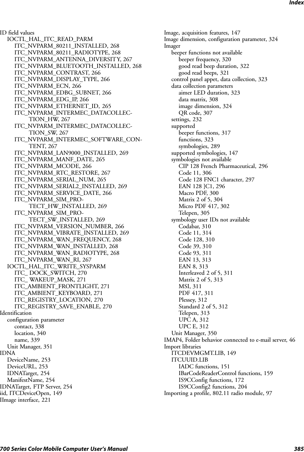 Index385700 Series Color Mobile Computer User’s ManualID field valuesIOCTL_HAL_ITC_READ_PARMITC_NVPARM_80211_INSTALLED, 268ITC_NVPARM_80211_RADIOTYPE, 268ITC_NVPARM_ANTENNA_DIVERSITY, 267ITC_NVPARM_BLUETOOTH_INSTALLED, 268ITC_NVPARM_CONTRAST, 266ITC_NVPARM_DISPLAY_TYPE, 266ITC_NVPARM_ECN, 266ITC_NVPARM_EDBG_SUBNET, 266ITC_NVPARM_EDG_IP, 266ITC_NVPARM_ETHERNET_ID, 265ITC_NVPARM_INTERMEC_DATACOLLEC-TION_HW, 267ITC_NVPARM_INTERMEC_DATACOLLEC-TION_SW, 267ITC_NVPARM_INTERMEC_SOFTWARE_CON-TENT, 267ITC_NVPARM_LAN9000_INSTALLED, 269ITC_NVPARM_MANF_DATE, 265ITC_NVPARM_MCODE, 266ITC_NVPARM_RTC_RESTORE, 267ITC_NVPARM_SERIAL_NUM, 265ITC_NVPARM_SERIAL2_INSTALLED, 269ITC_NVPARM_SERVICE_DATE, 266ITC_NVPARM_SIM_PRO-TECT_HW_INSTALLED, 269ITC_NVPARM_SIM_PRO-TECT_SW_INSTALLED, 269ITC_NVPARM_VERSION_NUMBER, 266ITC_NVPARM_VIBRATE_INSTALLED, 269ITC_NVPARM_WAN_FREQUENCY, 268ITC_NVPARM_WAN_INSTALLED, 268ITC_NVPARM_WAN_RADIOTYPE, 268ITC_NVPARM_WAN_RI, 267IOCTL_HAL_ITC_WRITE_SYSPARMITC_ DOCK_SWITCH, 270ITC_ WAKEUP_MASK, 271ITC_AMBIENT_FRONTLIGHT, 271ITC_AMBIENT_KEYBOARD, 271ITC_REGISTRY_LOCATION, 270ITC_REGISTRY_SAVE_ENABLE, 270Identificationconfiguration parametercontact, 338location, 340name, 339Unit Manager, 351IDNADeviceName, 253DeviceURL, 253IDNATarget, 254ManifestName, 254IDNATarget, FTP Server, 254iid, ITCDeviceOpen, 149IImage interface, 221Image, acquisition features, 147Image dimension, configuration parameter, 324Imagerbeeper functions not availablebeeper frequency, 320good read beep duration, 322good read beeps, 321control panel appet, data collection, 323data collection parametersaimer LED duration, 323data matrix, 308image dimension, 324QR code, 307settings, 232supportedbeeper functions, 317functions, 323symbologies, 289supported symbologies, 147symbologies not availableCIP 128 French Pharmaceutical, 296Code 11, 306Code 128 FNC1 character, 297EAN 128 ]C1, 296Macro PDF, 300Matrix 2 of 5, 304Micro PDF 417, 302Telepen, 305symbology user IDs not availableCodabar, 310Code 11, 314Code 128, 310Code 39, 310Code 93, 311EAN 13, 313EAN 8, 313Interleaved 2 of 5, 311Matrix 2 of 5, 313MSI, 311PDF 417, 311Plessey, 312Standard 2 of 5, 312Telepen, 313UPC A, 312UPC E, 312Unit Manager, 350IMAP4, Folder behavior connected to e-mail server, 46Import librariesITCDEVMGMT.LIB, 149ITCUUID.LIBIADC functions, 151IBarCodeReaderControl functions, 159IS9CConfig functions, 172IS9CConfig2 functions, 204Importing a profile, 802.11 radio module, 97