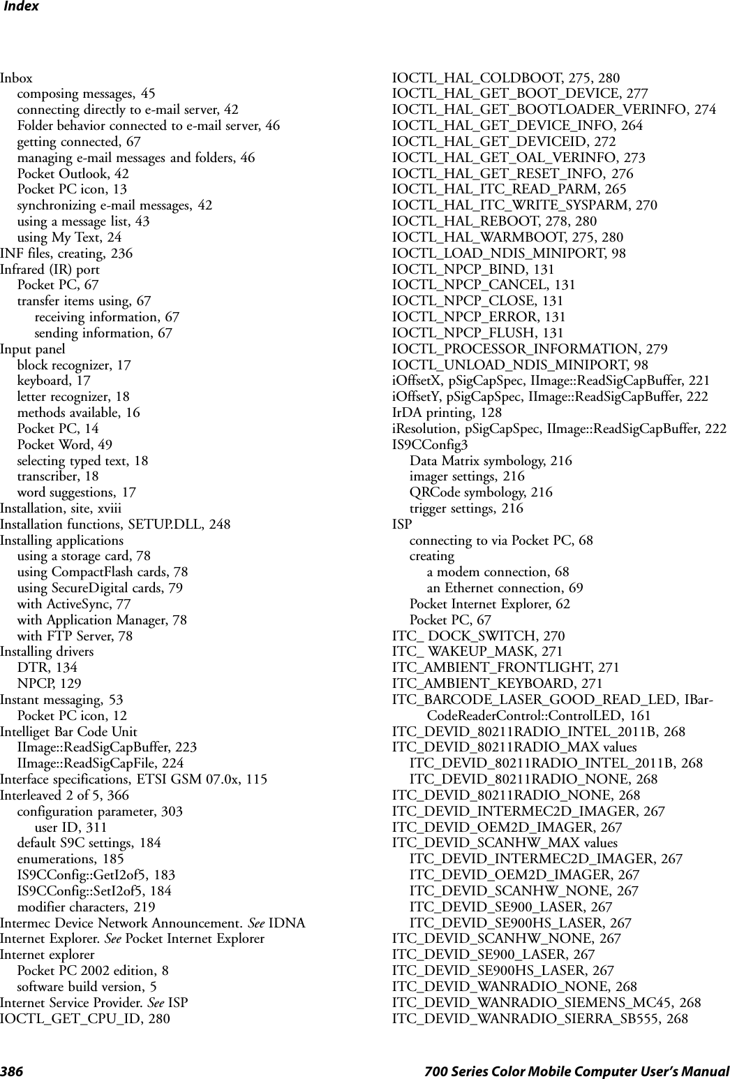 Index386 700 Series Color Mobile Computer User’s ManualInboxcomposing messages, 45connecting directly to e-mail server, 42Folder behavior connected to e-mail server, 46getting connected, 67managing e-mail messages and folders, 46Pocket Outlook, 42Pocket PC icon, 13synchronizing e-mail messages, 42using a message list, 43using My Text, 24INF files, creating, 236Infrared (IR) portPocket PC, 67transfer items using, 67receiving information, 67sending information, 67Input panelblock recognizer, 17keyboard, 17letter recognizer, 18methods available, 16Pocket PC, 14Pocket Word, 49selecting typed text, 18transcriber, 18word suggestions, 17Installation, site, xviiiInstallation functions, SETUP.DLL, 248Installing applicationsusing a storage card, 78using CompactFlash cards, 78using SecureDigital cards, 79with ActiveSync, 77with Application Manager, 78with FTP Server, 78Installing driversDTR, 134NPCP, 129Instant messaging, 53Pocket PC icon, 12Intelliget Bar Code UnitIImage::ReadSigCapBuffer, 223IImage::ReadSigCapFile, 224Interface specifications, ETSI GSM 07.0x, 115Interleaved 2 of 5, 366configuration parameter, 303user ID, 311default S9C settings, 184enumerations, 185IS9CConfig::GetI2of5, 183IS9CConfig::SetI2of5, 184modifier characters, 219Intermec Device Network Announcement. See IDNAInternet Explorer. See Pocket Internet ExplorerInternet explorerPocket PC 2002 edition, 8software build version, 5Internet Service Provider. See ISPIOCTL_GET_CPU_ID, 280IOCTL_HAL_COLDBOOT, 275, 280IOCTL_HAL_GET_BOOT_DEVICE, 277IOCTL_HAL_GET_BOOTLOADER_VERINFO, 274IOCTL_HAL_GET_DEVICE_INFO, 264IOCTL_HAL_GET_DEVICEID, 272IOCTL_HAL_GET_OAL_VERINFO, 273IOCTL_HAL_GET_RESET_INFO, 276IOCTL_HAL_ITC_READ_PARM, 265IOCTL_HAL_ITC_WRITE_SYSPARM, 270IOCTL_HAL_REBOOT, 278, 280IOCTL_HAL_WARMBOOT, 275, 280IOCTL_LOAD_NDIS_MINIPORT, 98IOCTL_NPCP_BIND, 131IOCTL_NPCP_CANCEL, 131IOCTL_NPCP_CLOSE, 131IOCTL_NPCP_ERROR, 131IOCTL_NPCP_FLUSH, 131IOCTL_PROCESSOR_INFORMATION, 279IOCTL_UNLOAD_NDIS_MINIPORT, 98iOffsetX, pSigCapSpec, IImage::ReadSigCapBuffer, 221iOffsetY, pSigCapSpec, IImage::ReadSigCapBuffer, 222IrDA printing, 128iResolution, pSigCapSpec, IImage::ReadSigCapBuffer, 222IS9CConfig3Data Matrix symbology, 216imager settings, 216QRCode symbology, 216trigger settings, 216ISPconnecting to via Pocket PC, 68creatinga modem connection, 68an Ethernet connection, 69Pocket Internet Explorer, 62Pocket PC, 67ITC_ DOCK_SWITCH, 270ITC_ WAKEUP_MASK, 271ITC_AMBIENT_FRONTLIGHT, 271ITC_AMBIENT_KEYBOARD, 271ITC_BARCODE_LASER_GOOD_READ_LED, IBar-CodeReaderControl::ControlLED, 161ITC_DEVID_80211RADIO_INTEL_2011B, 268ITC_DEVID_80211RADIO_MAX valuesITC_DEVID_80211RADIO_INTEL_2011B, 268ITC_DEVID_80211RADIO_NONE, 268ITC_DEVID_80211RADIO_NONE, 268ITC_DEVID_INTERMEC2D_IMAGER, 267ITC_DEVID_OEM2D_IMAGER, 267ITC_DEVID_SCANHW_MAX valuesITC_DEVID_INTERMEC2D_IMAGER, 267ITC_DEVID_OEM2D_IMAGER, 267ITC_DEVID_SCANHW_NONE, 267ITC_DEVID_SE900_LASER, 267ITC_DEVID_SE900HS_LASER, 267ITC_DEVID_SCANHW_NONE, 267ITC_DEVID_SE900_LASER, 267ITC_DEVID_SE900HS_LASER, 267ITC_DEVID_WANRADIO_NONE, 268ITC_DEVID_WANRADIO_SIEMENS_MC45, 268ITC_DEVID_WANRADIO_SIERRA_SB555, 268