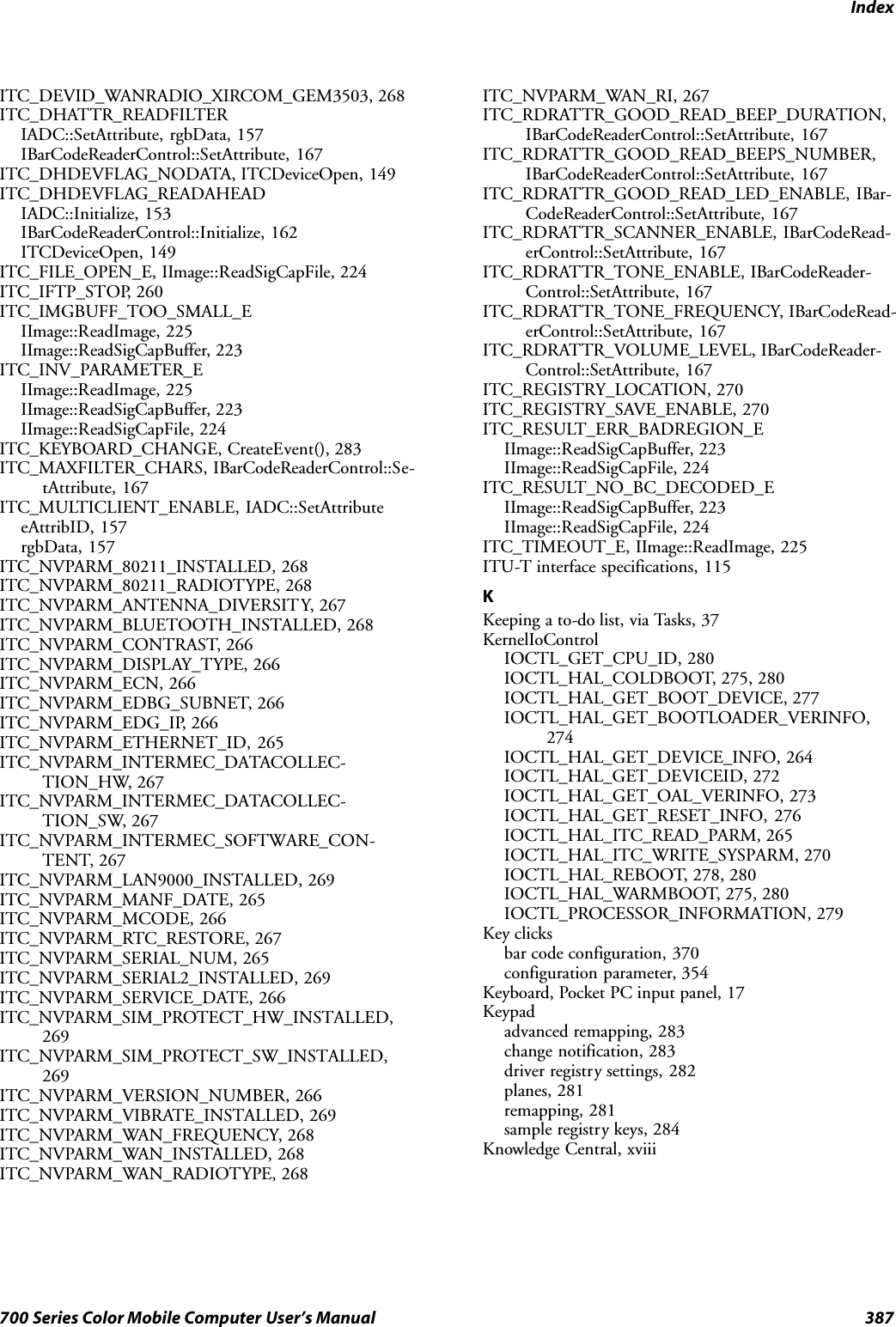 Index387700 Series Color Mobile Computer User’s ManualITC_DEVID_WANRADIO_XIRCOM_GEM3503, 268ITC_DHATTR_READFILTERIADC::SetAttribute, rgbData, 157IBarCodeReaderControl::SetAttribute, 167ITC_DHDEVFLAG_NODATA, ITCDeviceOpen, 149ITC_DHDEVFLAG_READAHEADIADC::Initialize, 153IBarCodeReaderControl::Initialize, 162ITCDeviceOpen, 149ITC_FILE_OPEN_E, IImage::ReadSigCapFile, 224ITC_IFTP_STOP, 260ITC_IMGBUFF_TOO_SMALL_EIImage::ReadImage, 225IImage::ReadSigCapBuffer, 223ITC_INV_PARAMETER_EIImage::ReadImage, 225IImage::ReadSigCapBuffer, 223IImage::ReadSigCapFile, 224ITC_KEYBOARD_CHANGE, CreateEvent(), 283ITC_MAXFILTER_CHARS, IBarCodeReaderControl::Se-tAttribute, 167ITC_MULTICLIENT_ENABLE, IADC::SetAttributeeAttribID, 157rgbData, 157ITC_NVPARM_80211_INSTALLED, 268ITC_NVPARM_80211_RADIOTYPE, 268ITC_NVPARM_ANTENNA_DIVERSITY, 267ITC_NVPARM_BLUETOOTH_INSTALLED, 268ITC_NVPARM_CONTRAST, 266ITC_NVPARM_DISPLAY_TYPE, 266ITC_NVPARM_ECN, 266ITC_NVPARM_EDBG_SUBNET, 266ITC_NVPARM_EDG_IP, 266ITC_NVPARM_ETHERNET_ID, 265ITC_NVPARM_INTERMEC_DATACOLLEC-TION_HW, 267ITC_NVPARM_INTERMEC_DATACOLLEC-TION_SW, 267ITC_NVPARM_INTERMEC_SOFTWARE_CON-TENT, 267ITC_NVPARM_LAN9000_INSTALLED, 269ITC_NVPARM_MANF_DATE, 265ITC_NVPARM_MCODE, 266ITC_NVPARM_RTC_RESTORE, 267ITC_NVPARM_SERIAL_NUM, 265ITC_NVPARM_SERIAL2_INSTALLED, 269ITC_NVPARM_SERVICE_DATE, 266ITC_NVPARM_SIM_PROTECT_HW_INSTALLED,269ITC_NVPARM_SIM_PROTECT_SW_INSTALLED,269ITC_NVPARM_VERSION_NUMBER, 266ITC_NVPARM_VIBRATE_INSTALLED, 269ITC_NVPARM_WAN_FREQUENCY, 268ITC_NVPARM_WAN_INSTALLED, 268ITC_NVPARM_WAN_RADIOTYPE, 268ITC_NVPARM_WAN_RI, 267ITC_RDRATTR_GOOD_READ_BEEP_DURATION,IBarCodeReaderControl::SetAttribute, 167ITC_RDRATTR_GOOD_READ_BEEPS_NUMBER,IBarCodeReaderControl::SetAttribute, 167ITC_RDRATTR_GOOD_READ_LED_ENABLE, IBar-CodeReaderControl::SetAttribute, 167ITC_RDRATTR_SCANNER_ENABLE, IBarCodeRead-erControl::SetAttribute, 167ITC_RDRATTR_TONE_ENABLE, IBarCodeReader-Control::SetAttribute, 167ITC_RDRATTR_TONE_FREQUENCY, IBarCodeRead-erControl::SetAttribute, 167ITC_RDRATTR_VOLUME_LEVEL, IBarCodeReader-Control::SetAttribute, 167ITC_REGISTRY_LOCATION, 270ITC_REGISTRY_SAVE_ENABLE, 270ITC_RESULT_ERR_BADREGION_EIImage::ReadSigCapBuffer, 223IImage::ReadSigCapFile, 224ITC_RESULT_NO_BC_DECODED_EIImage::ReadSigCapBuffer, 223IImage::ReadSigCapFile, 224ITC_TIMEOUT_E, IImage::ReadImage, 225ITU-T interface specifications, 115KKeeping a to-do list, via Tasks, 37KernelIoControlIOCTL_GET_CPU_ID, 280IOCTL_HAL_COLDBOOT, 275, 280IOCTL_HAL_GET_BOOT_DEVICE, 277IOCTL_HAL_GET_BOOTLOADER_VERINFO,274IOCTL_HAL_GET_DEVICE_INFO, 264IOCTL_HAL_GET_DEVICEID, 272IOCTL_HAL_GET_OAL_VERINFO, 273IOCTL_HAL_GET_RESET_INFO, 276IOCTL_HAL_ITC_READ_PARM, 265IOCTL_HAL_ITC_WRITE_SYSPARM, 270IOCTL_HAL_REBOOT, 278, 280IOCTL_HAL_WARMBOOT, 275, 280IOCTL_PROCESSOR_INFORMATION, 279Key clicksbar code configuration, 370configuration parameter, 354Keyboard, Pocket PC input panel, 17Keypadadvanced remapping, 283change notification, 283driver registry settings, 282planes, 281remapping, 281sample registry keys, 284Knowledge Central, xviii