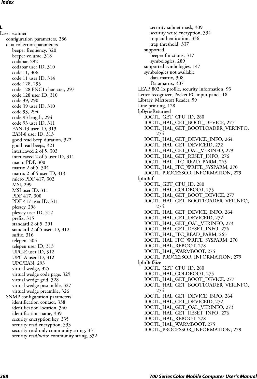 Index388 700 Series Color Mobile Computer User’s ManualLLaser scannerconfiguration parameters, 286data collection parametersbeeper frequency, 320beeper volume, 318codabar, 292codabar user ID, 310code 11, 306code 11 user ID, 314code 128, 295code 128 FNC1 character, 297code 128 user ID, 310code 39, 290code 39 user ID, 310code 93, 294code 93 length, 294code 93 user ID, 311EAN-13 user ID, 313EAN-8 user ID, 313good read beep duration, 322good read beeps, 321interleaved 2 of 5, 303interleaved 2 of 5 user ID, 311macro PDF, 300matrix 2 of 5, 304matrix 2 of 5 user ID, 313micro PDF 417, 302MSI, 299MSI user ID, 311PDF 417, 300PDF 417 user ID, 311plessey, 298plessey user ID, 312prefix, 315standard 2 of 5, 291standard 2 of 5 user ID, 312suffix, 316telepen, 305telepen user ID, 313UPC-E user ID, 312UPC-A user ID, 312UPC/EAN, 293virtual wedge, 325virtual wedge code page, 329virtual wedge grid, 328virtual wedge postamble, 327virtual wedge preamble, 326SNMP configuration parametersidentification contact, 338identification location, 340identification name, 339security encryption key, 335security read encryption, 333security read-only community string, 331security read/write community string, 332security subnet mask, 309security write encryption, 334trap authentication, 336trap threshold, 337supportedbeeper functions, 317symbologies, 289supported symbologies, 147symbologies not availabledata matrix, 308Datamatrix, 307LEAP, 802.1x profile, security information, 93Letter recognizer, Pocket PC input panel, 18Library, Microsoft Reader, 59Line printing, 128lpBytesReturnedIOCTL_GET_CPU_ID, 280IOCTL_HAL_GET_BOOT_DEVICE, 277IOCTL_HAL_GET_BOOTLOADER_VERINFO,274IOCTL_HAL_GET_DEVICE_INFO, 264IOCTL_HAL_GET_DEVICEID, 272IOCTL_HAL_GET_OAL_VERINFO, 273IOCTL_HAL_GET_RESET_INFO, 276IOCTL_HAL_ITC_READ_PARM, 265IOCTL_HAL_ITC_WRITE_SYSPARM, 270IOCTL_PROCESSOR_INFORMATION, 279lpInBufIOCTL_GET_CPU_ID, 280IOCTL_HAL_COLDBOOT, 275IOCTL_HAL_GET_BOOT_DEVICE, 277IOCTL_HAL_GET_BOOTLOADER_VERINFO,274IOCTL_HAL_GET_DEVICE_INFO, 264IOCTL_HAL_GET_DEVICEID, 272IOCTL_HAL_GET_OAL_VERINFO, 273IOCTL_HAL_GET_RESET_INFO, 276IOCTL_HAL_ITC_READ_PARM, 265IOCTL_HAL_ITC_WRITE_SYSPARM, 270IOCTL_HAL_REBOOT, 278IOCTL_HAL_WARMBOOT, 275IOCTL_PROCESSOR_INFORMATION, 279lpInBufSizeIOCTL_GET_CPU_ID, 280IOCTL_HAL_COLDBOOT, 275IOCTL_HAL_GET_BOOT_DEVICE, 277IOCTL_HAL_GET_BOOTLOADER_VERINFO,274IOCTL_HAL_GET_DEVICE_INFO, 264IOCTL_HAL_GET_DEVICEID, 272IOCTL_HAL_GET_OAL_VERINFO, 273IOCTL_HAL_GET_RESET_INFO, 276IOCTL_HAL_REBOOT, 278IOCTL_HAL_WARMBOOT, 275IOCTL_PROCESSOR_INFORMATION, 279