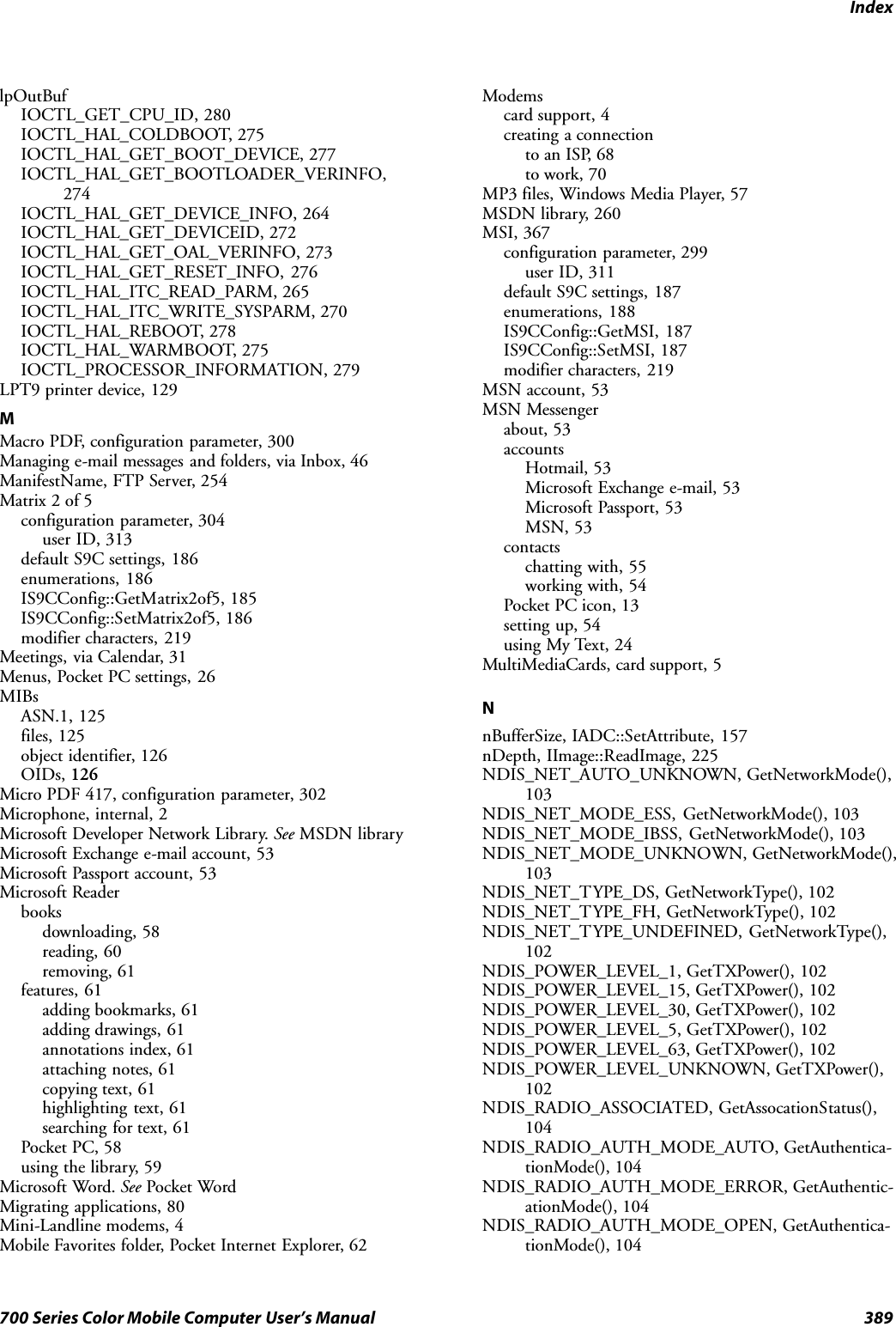 Index389700 Series Color Mobile Computer User’s ManuallpOutBufIOCTL_GET_CPU_ID, 280IOCTL_HAL_COLDBOOT, 275IOCTL_HAL_GET_BOOT_DEVICE, 277IOCTL_HAL_GET_BOOTLOADER_VERINFO,274IOCTL_HAL_GET_DEVICE_INFO, 264IOCTL_HAL_GET_DEVICEID, 272IOCTL_HAL_GET_OAL_VERINFO, 273IOCTL_HAL_GET_RESET_INFO, 276IOCTL_HAL_ITC_READ_PARM, 265IOCTL_HAL_ITC_WRITE_SYSPARM, 270IOCTL_HAL_REBOOT, 278IOCTL_HAL_WARMBOOT, 275IOCTL_PROCESSOR_INFORMATION, 279LPT9 printer device, 129MMacro PDF, configuration parameter, 300Managing e-mail messages and folders, via Inbox, 46ManifestName, FTP Server, 254Matrix 2 of 5configuration parameter, 304user ID, 313default S9C settings, 186enumerations, 186IS9CConfig::GetMatrix2of5, 185IS9CConfig::SetMatrix2of5, 186modifier characters, 219Meetings, via Calendar, 31Menus, Pocket PC settings, 26MIBsASN.1, 125files, 125object identifier, 126OIDs, 126Micro PDF 417, configuration parameter, 302Microphone, internal, 2Microsoft Developer Network Library. See MSDN libraryMicrosoft Exchange e-mail account, 53Microsoft Passport account, 53Microsoft Readerbooksdownloading, 58reading, 60removing, 61features, 61adding bookmarks, 61adding drawings, 61annotations index, 61attaching notes, 61copying text, 61highlighting text, 61searching for text, 61Pocket PC, 58using the library, 59Microsoft Word. See Pocket WordMigrating applications, 80Mini-Landline modems, 4Mobile Favorites folder, Pocket Internet Explorer, 62Modemscard support, 4creating a connectionto an ISP, 68to work, 70MP3 files, Windows Media Player, 57MSDN library, 260MSI, 367configuration parameter, 299user ID, 311default S9C settings, 187enumerations, 188IS9CConfig::GetMSI, 187IS9CConfig::SetMSI, 187modifier characters, 219MSN account, 53MSN Messengerabout, 53accountsHotmail, 53Microsoft Exchange e-mail, 53Microsoft Passport, 53MSN, 53contactschatting with, 55working with, 54Pocket PC icon, 13setting up, 54using My Text, 24MultiMediaCards, card support, 5NnBufferSize, IADC::SetAttribute, 157nDepth, IImage::ReadImage, 225NDIS_NET_AUTO_UNKNOWN, GetNetworkMode(),103NDIS_NET_MODE_ESS, GetNetworkMode(), 103NDIS_NET_MODE_IBSS, GetNetworkMode(), 103NDIS_NET_MODE_UNKNOWN, GetNetworkMode(),103NDIS_NET_TYPE_DS, GetNetworkType(), 102NDIS_NET_TYPE_FH, GetNetworkType(), 102NDIS_NET_TYPE_UNDEFINED, GetNetworkType(),102NDIS_POWER_LEVEL_1, GetTXPower(), 102NDIS_POWER_LEVEL_15, GetTXPower(), 102NDIS_POWER_LEVEL_30, GetTXPower(), 102NDIS_POWER_LEVEL_5, GetTXPower(), 102NDIS_POWER_LEVEL_63, GetTXPower(), 102NDIS_POWER_LEVEL_UNKNOWN, GetTXPower(),102NDIS_RADIO_ASSOCIATED, GetAssocationStatus(),104NDIS_RADIO_AUTH_MODE_AUTO, GetAuthentica-tionMode(), 104NDIS_RADIO_AUTH_MODE_ERROR, GetAuthentic-ationMode(), 104NDIS_RADIO_AUTH_MODE_OPEN, GetAuthentica-tionMode(), 104