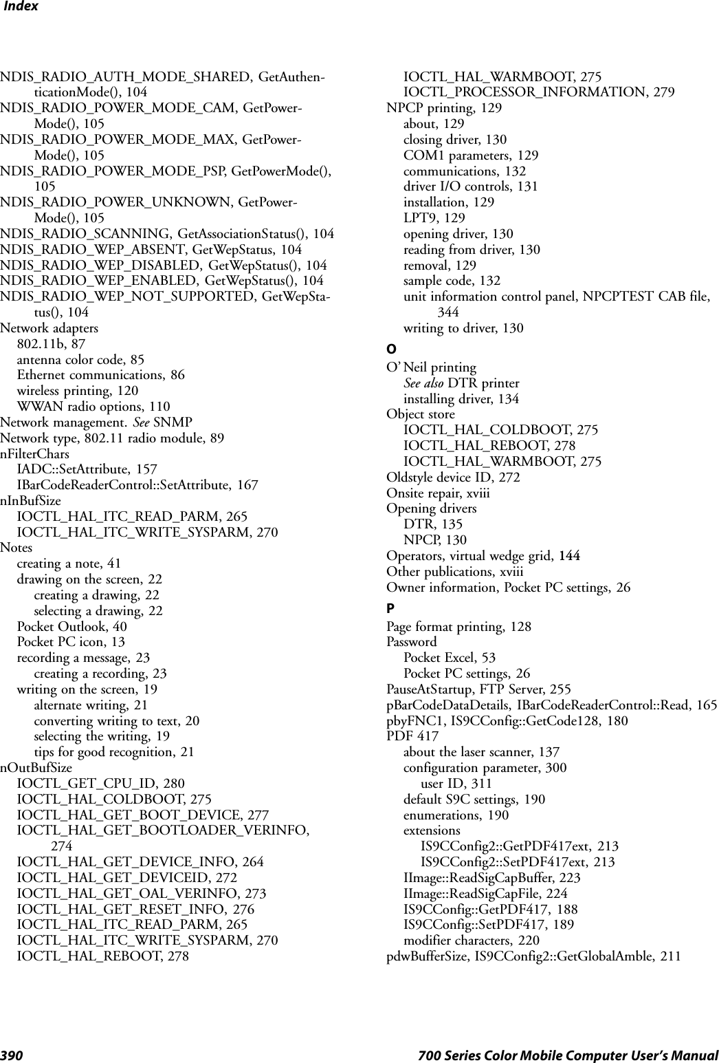 Index390 700 Series Color Mobile Computer User’s ManualNDIS_RADIO_AUTH_MODE_SHARED, GetAuthen-ticationMode(), 104NDIS_RADIO_POWER_MODE_CAM, GetPower-Mode(), 105NDIS_RADIO_POWER_MODE_MAX, GetPower-Mode(), 105NDIS_RADIO_POWER_MODE_PSP, GetPowerMode(),105NDIS_RADIO_POWER_UNKNOWN, GetPower-Mode(), 105NDIS_RADIO_SCANNING, GetAssociationStatus(), 104NDIS_RADIO_WEP_ABSENT, GetWepStatus, 104NDIS_RADIO_WEP_DISABLED, GetWepStatus(), 104NDIS_RADIO_WEP_ENABLED, GetWepStatus(), 104NDIS_RADIO_WEP_NOT_SUPPORTED, GetWepSta-tus(), 104Network adapters802.11b, 87antenna color code, 85Ethernet communications, 86wireless printing, 120WWAN radio options, 110Network management. See SNMPNetwork type, 802.11 radio module, 89nFilterCharsIADC::SetAttribute, 157IBarCodeReaderControl::SetAttribute, 167nInBufSizeIOCTL_HAL_ITC_READ_PARM, 265IOCTL_HAL_ITC_WRITE_SYSPARM, 270Notescreating a note, 41drawing on the screen, 22creating a drawing, 22selecting a drawing, 22Pocket Outlook, 40Pocket PC icon, 13recording a message, 23creating a recording, 23writing on the screen, 19alternate writing, 21converting writing to text, 20selecting the writing, 19tips for good recognition, 21nOutBufSizeIOCTL_GET_CPU_ID, 280IOCTL_HAL_COLDBOOT, 275IOCTL_HAL_GET_BOOT_DEVICE, 277IOCTL_HAL_GET_BOOTLOADER_VERINFO,274IOCTL_HAL_GET_DEVICE_INFO, 264IOCTL_HAL_GET_DEVICEID, 272IOCTL_HAL_GET_OAL_VERINFO, 273IOCTL_HAL_GET_RESET_INFO, 276IOCTL_HAL_ITC_READ_PARM, 265IOCTL_HAL_ITC_WRITE_SYSPARM, 270IOCTL_HAL_REBOOT, 278IOCTL_HAL_WARMBOOT, 275IOCTL_PROCESSOR_INFORMATION, 279NPCP printing, 129about, 129closing driver, 130COM1 parameters, 129communications, 132driver I/O controls, 131installation, 129LPT9, 129opening driver, 130reading from driver, 130removal, 129sample code, 132unit information control panel, NPCPTEST CAB file,344writing to driver, 130OO’ Neil printingSee also DTR printerinstalling driver, 134Object storeIOCTL_HAL_COLDBOOT, 275IOCTL_HAL_REBOOT, 278IOCTL_HAL_WARMBOOT, 275Oldstyle device ID, 272Onsite repair, xviiiOpening driversDTR, 135NPCP, 130Operators, virtual wedge grid, 144Other publications, xviiiOwner information, Pocket PC settings, 26PPage format printing, 128PasswordPocket Excel, 53Pocket PC settings, 26PauseAtStartup, FTP Server, 255pBarCodeDataDetails, IBarCodeReaderControl::Read, 165pbyFNC1, IS9CConfig::GetCode128, 180PDF 417about the laser scanner, 137configuration parameter, 300user ID, 311default S9C settings, 190enumerations, 190extensionsIS9CConfig2::GetPDF417ext, 213IS9CConfig2::SetPDF417ext, 213IImage::ReadSigCapBuffer, 223IImage::ReadSigCapFile, 224IS9CConfig::GetPDF417, 188IS9CConfig::SetPDF417, 189modifier characters, 220pdwBufferSize, IS9CConfig2::GetGlobalAmble, 211