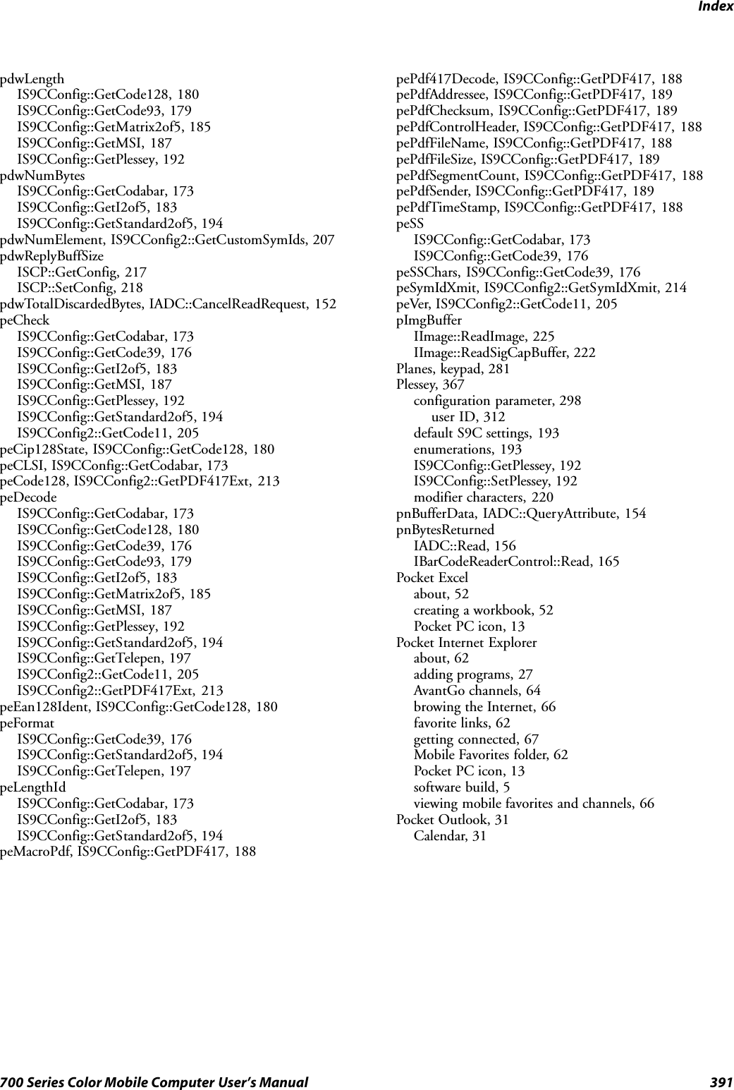 Index391700 Series Color Mobile Computer User’s ManualpdwLengthIS9CConfig::GetCode128, 180IS9CConfig::GetCode93, 179IS9CConfig::GetMatrix2of5, 185IS9CConfig::GetMSI, 187IS9CConfig::GetPlessey, 192pdwNumBytesIS9CConfig::GetCodabar, 173IS9CConfig::GetI2of5, 183IS9CConfig::GetStandard2of5, 194pdwNumElement, IS9CConfig2::GetCustomSymIds, 207pdwReplyBuffSizeISCP::GetConfig, 217ISCP::SetConfig, 218pdwTotalDiscardedBytes, IADC::CancelReadRequest, 152peCheckIS9CConfig::GetCodabar, 173IS9CConfig::GetCode39, 176IS9CConfig::GetI2of5, 183IS9CConfig::GetMSI, 187IS9CConfig::GetPlessey, 192IS9CConfig::GetStandard2of5, 194IS9CConfig2::GetCode11, 205peCip128State, IS9CConfig::GetCode128, 180peCLSI, IS9CConfig::GetCodabar, 173peCode128, IS9CConfig2::GetPDF417Ext, 213peDecodeIS9CConfig::GetCodabar, 173IS9CConfig::GetCode128, 180IS9CConfig::GetCode39, 176IS9CConfig::GetCode93, 179IS9CConfig::GetI2of5, 183IS9CConfig::GetMatrix2of5, 185IS9CConfig::GetMSI, 187IS9CConfig::GetPlessey, 192IS9CConfig::GetStandard2of5, 194IS9CConfig::GetTelepen, 197IS9CConfig2::GetCode11, 205IS9CConfig2::GetPDF417Ext, 213peEan128Ident, IS9CConfig::GetCode128, 180peFormatIS9CConfig::GetCode39, 176IS9CConfig::GetStandard2of5, 194IS9CConfig::GetTelepen, 197peLengthIdIS9CConfig::GetCodabar, 173IS9CConfig::GetI2of5, 183IS9CConfig::GetStandard2of5, 194peMacroPdf, IS9CConfig::GetPDF417, 188pePdf417Decode, IS9CConfig::GetPDF417, 188pePdfAddressee, IS9CConfig::GetPDF417, 189pePdfChecksum, IS9CConfig::GetPDF417, 189pePdfControlHeader, IS9CConfig::GetPDF417, 188pePdfFileName, IS9CConfig::GetPDF417, 188pePdfFileSize, IS9CConfig::GetPDF417, 189pePdfSegmentCount, IS9CConfig::GetPDF417, 188pePdfSender, IS9CConfig::GetPDF417, 189pePdfTimeStamp, IS9CConfig::GetPDF417, 188peSSIS9CConfig::GetCodabar, 173IS9CConfig::GetCode39, 176peSSChars, IS9CConfig::GetCode39, 176peSymIdXmit, IS9CConfig2::GetSymIdXmit, 214peVer, IS9CConfig2::GetCode11, 205pImgBufferIImage::ReadImage, 225IImage::ReadSigCapBuffer, 222Planes, keypad, 281Plessey, 367configuration parameter, 298user ID, 312default S9C settings, 193enumerations, 193IS9CConfig::GetPlessey, 192IS9CConfig::SetPlessey, 192modifier characters, 220pnBufferData, IADC::QueryAttribute, 154pnBytesReturnedIADC::Read, 156IBarCodeReaderControl::Read, 165Pocket Excelabout, 52creating a workbook, 52Pocket PC icon, 13Pocket Internet Explorerabout, 62adding programs, 27AvantGo channels, 64browing the Internet, 66favorite links, 62getting connected, 67Mobile Favorites folder, 62Pocket PC icon, 13software build, 5viewing mobile favorites and channels, 66Pocket Outlook, 31Calendar, 31