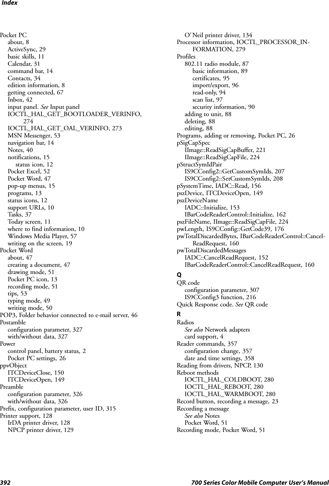 Index392 700 Series Color Mobile Computer User’s ManualPocket PCabout, 8ActiveSync, 29basic skills, 11Calendar, 31command bar, 14Contacts, 34edition information, 8getting connected, 67Inbox, 42input panel. See Input panelIOCTL_HAL_GET_BOOTLOADER_VERINFO,274IOCTL_HAL_GET_OAL_VERINFO, 273MSN Messenger, 53navigation bar, 14Notes, 40notifications, 15status icon, 12Pocket Excel, 52Pocket Word, 47pop-up menus, 15programs, 13status icons, 12support URLs, 10Tasks, 37Today screen, 11where to find information, 10Windows Media Player, 57writing on the screen, 19Pocket Wordabout, 47creating a document, 47drawing mode, 51Pocket PC icon, 13recording mode, 51tips, 53typing mode, 49writing mode, 50POP3, Folder behavior connected to e-mail server, 46Postambleconfiguration parameter, 327with/without data, 327Powercontrol panel, battery status, 2Pocket PC settings, 26ppvObjectITCDeviceClose, 150ITCDeviceOpen, 149Preambleconfiguration parameter, 326with/without data, 326Prefix, configuration parameter, user ID, 315Printer support, 128IrDA printer driver, 128NPCP printer driver, 129O’ Neil printer driver, 134Processor information, IOCTL_PROCESSOR_IN-FORMATION, 279Profiles802.11 radio module, 87basic information, 89certificates, 95import/export, 96read-only, 94scan list, 97security information, 90adding to unit, 88deleting, 88editing, 88Programs, adding or removing, Pocket PC, 26pSigCapSpecIImage::ReadSigCapBuffer, 221IImage::ReadSigCapFile, 224pStructSymIdPairIS9CConfig2::GetCustomSymIds, 207IS9CConfig2::SetCustomSymIds, 208pSystemTime, IADC::Read, 156pszDevice, ITCDeviceOpen, 149pszDeviceNameIADC::Initialize, 153IBarCodeReaderControl::Initialize, 162pszFileName, IImage::ReadSigCapFile, 224pwLength, IS9CConfig::GetCode39, 176pwTotalDiscardedBytes, IBarCodeReaderControl::Cancel-ReadRequest, 160pwTotalDiscardedMessagesIADC::CancelReadRequest, 152IBarCodeReaderControl::CancelReadRequest, 160QQR codeconfiguration parameter, 307IS9CConfig3 function, 216Quick Response code. See QR codeRRadiosSee also Network adapterscard support, 4Reader commands, 357configuration change, 357date and time settings, 358Reading from drivers, NPCP, 130Reboot methodsIOCTL_HAL_COLDBOOT, 280IOCTL_HAL_REBOOT, 280IOCTL_HAL_WARMBOOT, 280Record button, recording a message, 23Recording a messageSee also NotesPocket Word, 51Recording mode, Pocket Word, 51