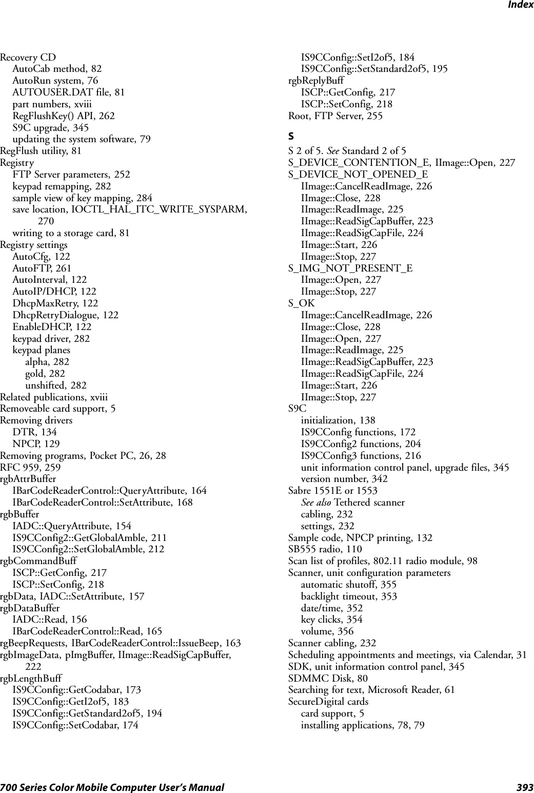 Index393700 Series Color Mobile Computer User’s ManualRecovery CDAutoCab method, 82AutoRun system, 76AUTOUSER.DAT file, 81part numbers, xviiiRegFlushKey() API, 262S9C upgrade, 345updating the system software, 79RegFlush utility, 81RegistryFTP Server parameters, 252keypad remapping, 282sample view of key mapping, 284save location, IOCTL_HAL_ITC_WRITE_SYSPARM,270writing to a storage card, 81Registry settingsAutoCfg, 122AutoFTP, 261AutoInterval, 122AutoIP/DHCP, 122DhcpMaxRetry, 122DhcpRetryDialogue, 122EnableDHCP, 122keypad driver, 282keypad planesalpha, 282gold, 282unshifted, 282Related publications, xviiiRemoveable card support, 5Removing driversDTR, 134NPCP, 129Removing programs, Pocket PC, 26, 28RFC 959, 259rgbAttrBufferIBarCodeReaderControl::QueryAttribute, 164IBarCodeReaderControl::SetAttribute, 168rgbBufferIADC::QueryAttribute, 154IS9CConfig2::GetGlobalAmble, 211IS9CConfig2::SetGlobalAmble, 212rgbCommandBuffISCP::GetConfig, 217ISCP::SetConfig, 218rgbData, IADC::SetAttribute, 157rgbDataBufferIADC::Read, 156IBarCodeReaderControl::Read, 165rgBeepRequests, IBarCodeReaderControl::IssueBeep, 163rgbImageData, pImgBuffer, IImage::ReadSigCapBuffer,222rgbLengthBuffIS9CConfig::GetCodabar, 173IS9CConfig::GetI2of5, 183IS9CConfig::GetStandard2of5, 194IS9CConfig::SetCodabar, 174IS9CConfig::SetI2of5, 184IS9CConfig::SetStandard2of5, 195rgbReplyBuffISCP::GetConfig, 217ISCP::SetConfig, 218Root, FTP Server, 255SS2of5.See Standard 2 of 5S_DEVICE_CONTENTION_E, IImage::Open, 227S_DEVICE_NOT_OPENED_EIImage::CancelReadImage, 226IImage::Close, 228IImage::ReadImage, 225IImage::ReadSigCapBuffer, 223IImage::ReadSigCapFile, 224IImage::Start, 226IImage::Stop, 227S_IMG_NOT_PRESENT_EIImage::Open, 227IImage::Stop, 227S_OKIImage::CancelReadImage, 226IImage::Close, 228IImage::Open, 227IImage::ReadImage, 225IImage::ReadSigCapBuffer, 223IImage::ReadSigCapFile, 224IImage::Start, 226IImage::Stop, 227S9Cinitialization, 138IS9CConfig functions, 172IS9CConfig2 functions, 204IS9CConfig3 functions, 216unit information control panel, upgrade files, 345version number, 342Sabre 1551E or 1553See also Tethered scannercabling, 232settings, 232Sample code, NPCP printing, 132SB555 radio, 110Scan list of profiles, 802.11 radio module, 98Scanner, unit configuration parametersautomatic shutoff, 355backlight timeout, 353date/time, 352key clicks, 354volume, 356Scanner cabling, 232Scheduling appointments and meetings, via Calendar, 31SDK, unit information control panel, 345SDMMC Disk, 80Searching for text, Microsoft Reader, 61SecureDigital cardscard support, 5installing applications, 78, 79