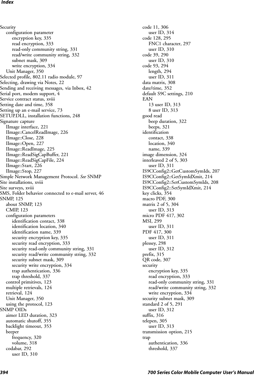 Index394 700 Series Color Mobile Computer User’s ManualSecurityconfiguration parameterencryption key, 335read encryption, 333read-only community string, 331read/write community string, 332subnet mask, 309write encryption, 334Unit Manager, 350Selected profile, 802.11 radio module, 97Selecting, drawing via Notes, 22Sending and receiving messages, via Inbox, 42Serial port, modem support, 4Service contract status, xviiiSetting date and time, 358Setting up an e-mail service, 73SETUP.DLL, installation functions, 248Signature captureIImage interface, 221IImage::CancelReadImage, 226IImage::Close, 228IImage::Open, 227IImage::ReadImage, 225IImage::ReadSigCapBuffer, 221IImage::ReadSigCapFile, 224IImage::Start, 226IImage::Stop, 227Simple Network Management Protocol. See SNMPSite installations, xviiiSite surveys, xviiiSMS, Folder behavior connected to e-mail server, 46SNMP, 125about SNMP, 123CMIP, 123configuration parametersidentification contact, 338identification location, 340identification name, 339security encryption key, 335security read encryption, 333security read-only community string, 331security read/write community string, 332security subnet mask, 309security write encryption, 334trap authentication, 336trap threshold, 337control primitives, 123multiple retrievals, 124retrieval, 124Unit Manager, 350using the protocol, 123SNMP OIDsaimer LED duration, 323automatic shutoff, 355backlight timeout, 353beeperfrequency, 320volume, 318codabar, 292user ID, 310code 11, 306user ID, 314code 128, 295FNC1 character, 297user ID, 310code 39, 290user ID, 310code 93, 294length, 294user ID, 311data matrix, 308date/time, 352default S9C settings, 210EAN13 user ID, 3138 user ID, 313good readbeep duration, 322beeps, 321identificationcontact, 338location, 340name, 339image dimension, 324interleaved 2 of 5, 303user ID, 311IS9CConfig2::GetCustomSymIds, 207IS9CConfig2::GetSymIdXmit, 214IS9CConfig2::SetCustomSymIds, 208IS9CConfig2::SetSymIdXmit, 214key clicks, 354macro PDF, 300matrix 2 of 5, 304user ID, 313micro PDF 417, 302MSI, 299user ID, 311PDF 417, 300user ID, 311plessey, 298user ID, 312prefix, 315QR code, 307securityencryption key, 335read encryption, 333read-only community string, 331read/write community string, 332write encryption, 334security subnet mask, 309standard 2 of 5, 291user ID, 312suffix, 316telepen, 305user ID, 313transmission option, 215trapauthentication, 336threshold, 337