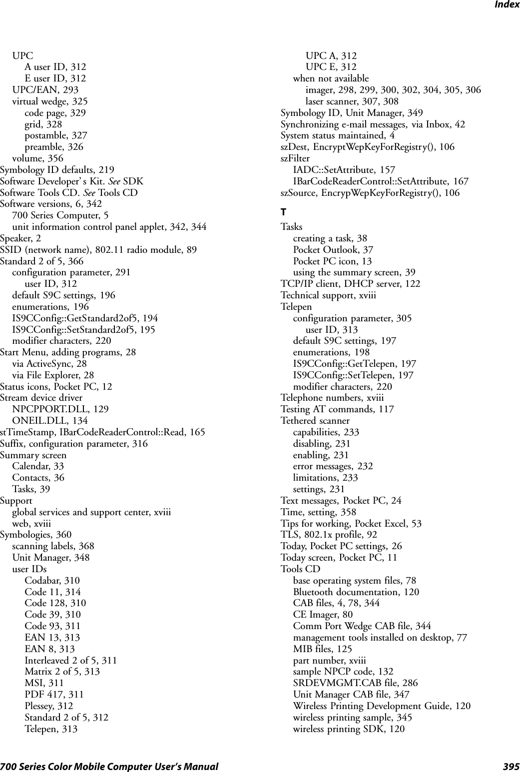 Index395700 Series Color Mobile Computer User’s ManualUPCA user ID, 312E user ID, 312UPC/EAN, 293virtual wedge, 325code page, 329grid, 328postamble, 327preamble, 326volume, 356Symbology ID defaults, 219Software Developer’ s Kit. See SDKSoftware Tools CD. See Tools CDSoftware versions, 6, 342700 Series Computer, 5unit information control panel applet, 342, 344Speaker, 2SSID (network name), 802.11 radio module, 89Standard 2 of 5, 366configuration parameter, 291user ID, 312default S9C settings, 196enumerations, 196IS9CConfig::GetStandard2of5, 194IS9CConfig::SetStandard2of5, 195modifier characters, 220Start Menu, adding programs, 28via ActiveSync, 28via File Explorer, 28Status icons, Pocket PC, 12Stream device driverNPCPPORT.DLL, 129ONEIL.DLL, 134stTimeStamp, IBarCodeReaderControl::Read, 165Suffix, configuration parameter, 316Summary screenCalendar, 33Contacts, 36Tasks, 39Supportglobal services and support center, xviiiweb, xviiiSymbologies, 360scanning labels, 368Unit Manager, 348user IDsCodabar, 310Code 11, 314Code 128, 310Code 39, 310Code 93, 311EAN 13, 313EAN 8, 313Interleaved 2 of 5, 311Matrix 2 of 5, 313MSI, 311PDF 417, 311Plessey, 312Standard 2 of 5, 312Telepen, 313UPC A, 312UPC E, 312when not availableimager, 298, 299, 300, 302, 304, 305, 306laser scanner, 307, 308Symbology ID, Unit Manager, 349Synchronizing e-mail messages, via Inbox, 42System status maintained, 4szDest, EncryptWepKeyForRegistry(), 106szFilterIADC::SetAttribute, 157IBarCodeReaderControl::SetAttribute, 167szSource, EncrypWepKeyForRegistry(), 106TTas kscreating a task, 38Pocket Outlook, 37Pocket PC icon, 13using the summary screen, 39TCP/IP client, DHCP server, 122Technical support, xviiiTelepenconfiguration parameter, 305user ID, 313default S9C settings, 197enumerations, 198IS9CConfig::GetTelepen, 197IS9CConfig::SetTelepen, 197modifier characters, 220Telephone numbers, xviiiTesting AT commands, 117Tethered scannercapabilities, 233disabling, 231enabling, 231error messages, 232limitations, 233settings, 231Text messages, Pocket PC, 24Time, setting, 358Tips for working, Pocket Excel, 53TLS, 802.1x profile, 92Today, Pocket PC settings, 26Today screen, Pocket PC, 11Tools CDbase operating system files, 78Bluetooth documentation, 120CAB files, 4, 78, 344CE Imager, 80Comm Port Wedge CAB file, 344management tools installed on desktop, 77MIB files, 125part number, xviiisample NPCP code, 132SRDEVMGMT.CAB file, 286Unit Manager CAB file, 347Wireless Printing Development Guide, 120wireless printing sample, 345wireless printing SDK, 120