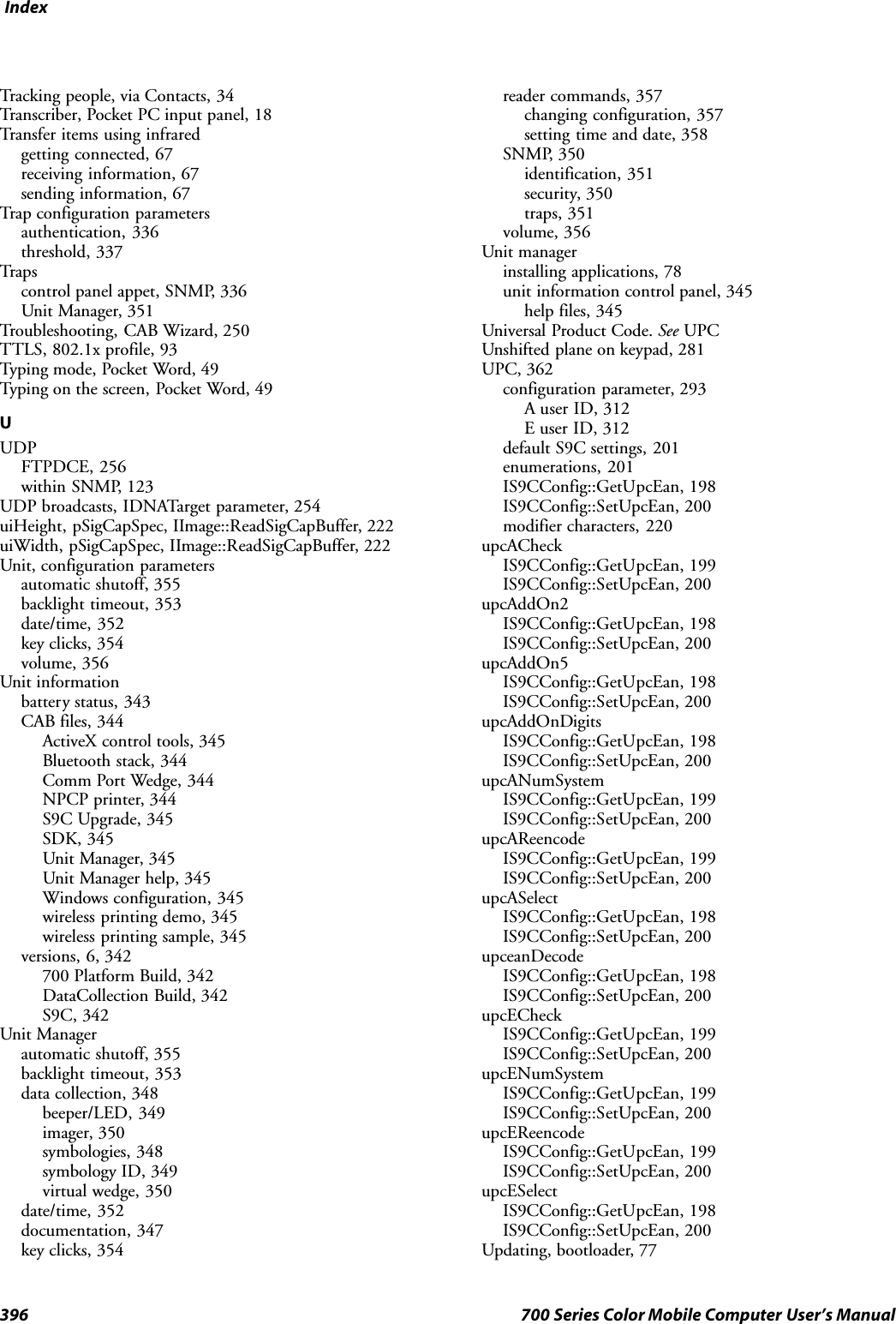 Index396 700 Series Color Mobile Computer User’s ManualTracking people, via Contacts, 34Transcriber, Pocket PC input panel, 18Transfer items using infraredgetting connected, 67receiving information, 67sending information, 67Trap configuration parametersauthentication, 336threshold, 337Tra p scontrol panel appet, SNMP, 336Unit Manager, 351Troubleshooting, CAB Wizard, 250TTLS, 802.1x profile, 93Typing mode, Pocket Word, 49Typing on the screen, Pocket Word, 49UUDPFTPDCE, 256within SNMP, 123UDP broadcasts, IDNATarget parameter, 254uiHeight, pSigCapSpec, IImage::ReadSigCapBuffer, 222uiWidth, pSigCapSpec, IImage::ReadSigCapBuffer, 222Unit, configuration parametersautomatic shutoff, 355backlight timeout, 353date/time, 352key clicks, 354volume, 356Unit informationbattery status, 343CAB files, 344ActiveX control tools, 345Bluetooth stack, 344Comm Port Wedge, 344NPCP printer, 344S9C Upgrade, 345SDK, 345Unit Manager, 345Unit Manager help, 345Windows configuration, 345wireless printing demo, 345wireless printing sample, 345versions, 6, 342700 Platform Build, 342DataCollection Build, 342S9C, 342Unit Managerautomatic shutoff, 355backlight timeout, 353data collection, 348beeper/LED, 349imager, 350symbologies, 348symbology ID, 349virtual wedge, 350date/time, 352documentation, 347key clicks, 354reader commands, 357changing configuration, 357setting time and date, 358SNMP, 350identification, 351security, 350traps, 351volume, 356Unit managerinstalling applications, 78unit information control panel, 345help files, 345Universal Product Code. See UPCUnshifted plane on keypad, 281UPC, 362configuration parameter, 293A user ID, 312E user ID, 312default S9C settings, 201enumerations, 201IS9CConfig::GetUpcEan, 198IS9CConfig::SetUpcEan, 200modifier characters, 220upcACheckIS9CConfig::GetUpcEan, 199IS9CConfig::SetUpcEan, 200upcAddOn2IS9CConfig::GetUpcEan, 198IS9CConfig::SetUpcEan, 200upcAddOn5IS9CConfig::GetUpcEan, 198IS9CConfig::SetUpcEan, 200upcAddOnDigitsIS9CConfig::GetUpcEan, 198IS9CConfig::SetUpcEan, 200upcANumSystemIS9CConfig::GetUpcEan, 199IS9CConfig::SetUpcEan, 200upcAReencodeIS9CConfig::GetUpcEan, 199IS9CConfig::SetUpcEan, 200upcASelectIS9CConfig::GetUpcEan, 198IS9CConfig::SetUpcEan, 200upceanDecodeIS9CConfig::GetUpcEan, 198IS9CConfig::SetUpcEan, 200upcECheckIS9CConfig::GetUpcEan, 199IS9CConfig::SetUpcEan, 200upcENumSystemIS9CConfig::GetUpcEan, 199IS9CConfig::SetUpcEan, 200upcEReencodeIS9CConfig::GetUpcEan, 199IS9CConfig::SetUpcEan, 200upcESelectIS9CConfig::GetUpcEan, 198IS9CConfig::SetUpcEan, 200Updating, bootloader, 77