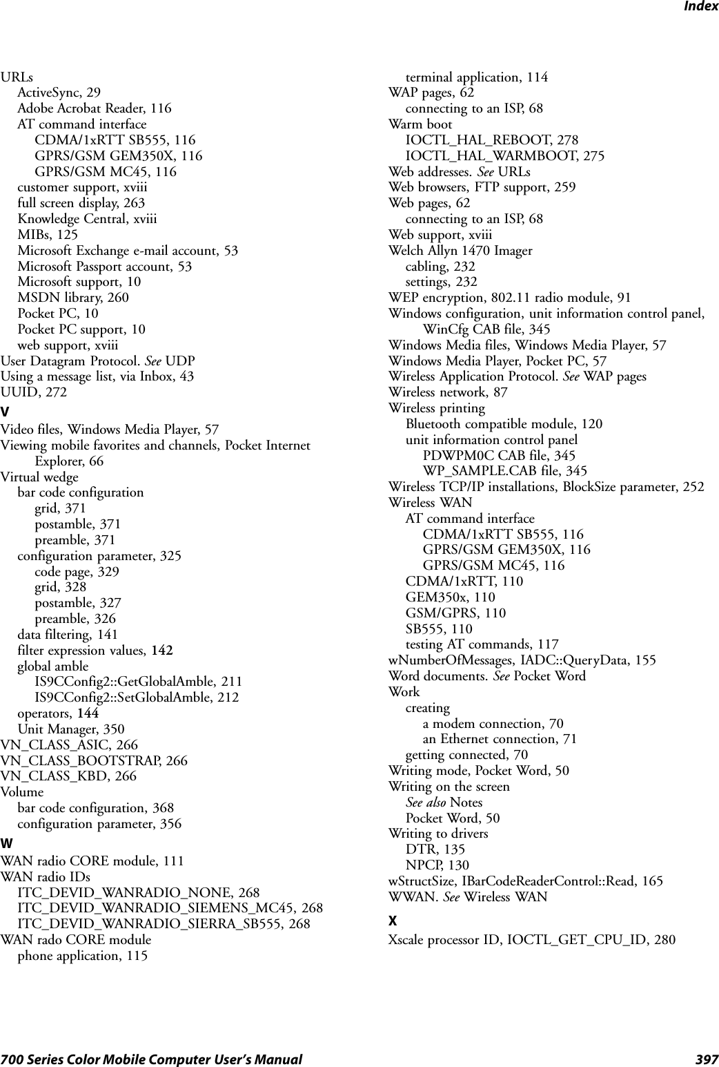 Index397700 Series Color Mobile Computer User’s ManualURLsActiveSync, 29Adobe Acrobat Reader, 116AT command interfaceCDMA/1xRTT SB555, 116GPRS/GSM GEM350X, 116GPRS/GSM MC45, 116customer support, xviiifull screen display, 263Knowledge Central, xviiiMIBs, 125Microsoft Exchange e-mail account, 53Microsoft Passport account, 53Microsoft support, 10MSDN library, 260Pocket PC, 10Pocket PC support, 10web support, xviiiUser Datagram Protocol. See UDPUsing a message list, via Inbox, 43UUID, 272VVideo files, Windows Media Player, 57Viewing mobile favorites and channels, Pocket InternetExplorer, 66Virtual wedgebar code configurationgrid, 371postamble, 371preamble, 371configuration parameter, 325code page, 329grid, 328postamble, 327preamble, 326data filtering, 141filter expression values, 142global ambleIS9CConfig2::GetGlobalAmble, 211IS9CConfig2::SetGlobalAmble, 212operators, 144Unit Manager, 350VN_CLASS_ASIC, 266VN_CLASS_BOOTSTRAP, 266VN_CLASS_KBD, 266Volumebar code configuration, 368configuration parameter, 356WWAN radio CORE module, 111WAN radio IDsITC_DEVID_WANRADIO_NONE, 268ITC_DEVID_WANRADIO_SIEMENS_MC45, 268ITC_DEVID_WANRADIO_SIERRA_SB555, 268WAN rado CORE modulephone application, 115terminal application, 114WAP pages, 62connecting to an ISP, 68Warm bootIOCTL_HAL_REBOOT, 278IOCTL_HAL_WARMBOOT, 275Web addresses. See URLsWeb browsers, FTP support, 259Web pages, 62connecting to an ISP, 68Web support, xviiiWelch Allyn 1470 Imagercabling, 232settings, 232WEP encryption, 802.11 radio module, 91Windows configuration, unit information control panel,WinCfg CAB file, 345Windows Media files, Windows Media Player, 57Windows Media Player, Pocket PC, 57Wireless Application Protocol. See WAP pagesWireless network, 87Wireless printingBluetooth compatible module, 120unit information control panelPDWPM0C CAB file, 345WP_SAMPLE.CAB file, 345Wireless TCP/IP installations, BlockSize parameter, 252Wireless WANAT command interfaceCDMA/1xRTT SB555, 116GPRS/GSM GEM350X, 116GPRS/GSM MC45, 116CDMA/1xRTT, 110GEM350x, 110GSM/GPRS, 110SB555, 110testing AT commands, 117wNumberOfMessages, IADC::QueryData, 155Word documents. See Pocket WordWorkcreatinga modem connection, 70an Ethernet connection, 71getting connected, 70Writing mode, Pocket Word, 50Writing on the screenSee also NotesPocket Word, 50Writing to driversDTR, 135NPCP, 130wStructSize, IBarCodeReaderControl::Read, 165WWAN. See Wireless WANXXscale processor ID, IOCTL_GET_CPU_ID, 280