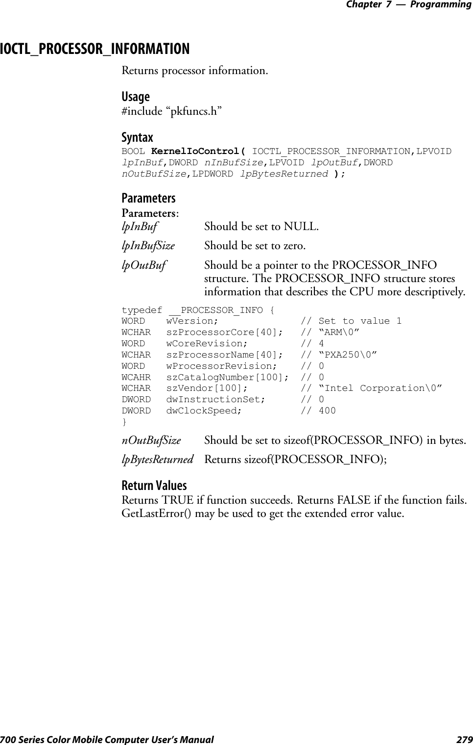 Programming—Chapter 7279700 Series Color Mobile Computer User’s ManualIOCTL_PROCESSOR_INFORMATIONReturns processor information.Usage#include “pkfuncs.h”SyntaxBOOL KernelIoControl( IOCTL_PROCESSOR_INFORMATION,LPVOIDlpInBuf,DWORD nInBufSize,LPVOID lpOutBuf,DWORDnOutBufSize,LPDWORD lpBytesReturned );ParametersParameters:lpInBuf Should be set to NULL.lpInBufSize Should be set to zero.lpOutBuf Should be a pointer to the PROCESSOR_INFOstructure. The PROCESSOR_INFO structure storesinformation that describes the CPU more descriptively.typedef __PROCESSOR_INFO {WORD wVersion; // Set to value 1WCHAR szProcessorCore[40]; // “ARM\0”WORD wCoreRevision; // 4WCHAR szProcessorName[40]; // “PXA250\0”WORD wProcessorRevision; // 0WCAHR szCatalogNumber[100]; // 0WCHAR szVendor[100]; // “Intel Corporation\0”DWORD dwInstructionSet; // 0DWORD dwClockSpeed; // 400}nOutBufSize Should be set to sizeof(PROCESSOR_INFO) in bytes.lpBytesReturned Returns sizeof(PROCESSOR_INFO);Return ValuesReturns TRUE if function succeeds. Returns FALSE if the function fails.GetLastError() may be used to get the extended error value.