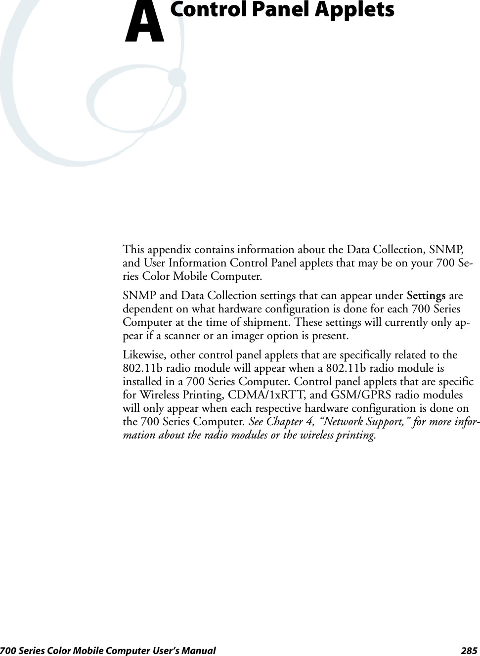 285700 Series Color Mobile Computer User’s ManualControl Panel AppletsAThis appendix contains information about the Data Collection, SNMP,and User Information Control Panel applets that may be on your 700 Se-ries Color Mobile Computer.SNMP and Data Collection settings that can appear under Settings aredependent on what hardware configuration is done for each 700 SeriesComputer at the time of shipment. These settings will currently only ap-pear if a scanner or an imager option is present.Likewise, other control panel applets that are specifically related to the802.11b radio module will appear when a 802.11b radio module isinstalled in a 700 Series Computer. Control panel applets that are specificfor Wireless Printing, CDMA/1xRTT, and GSM/GPRS radio moduleswill only appear when each respective hardware configuration is done onthe 700 Series Computer. See Chapter 4, “Network Support,” for more infor-mation about the radio modules or the wireless printing.