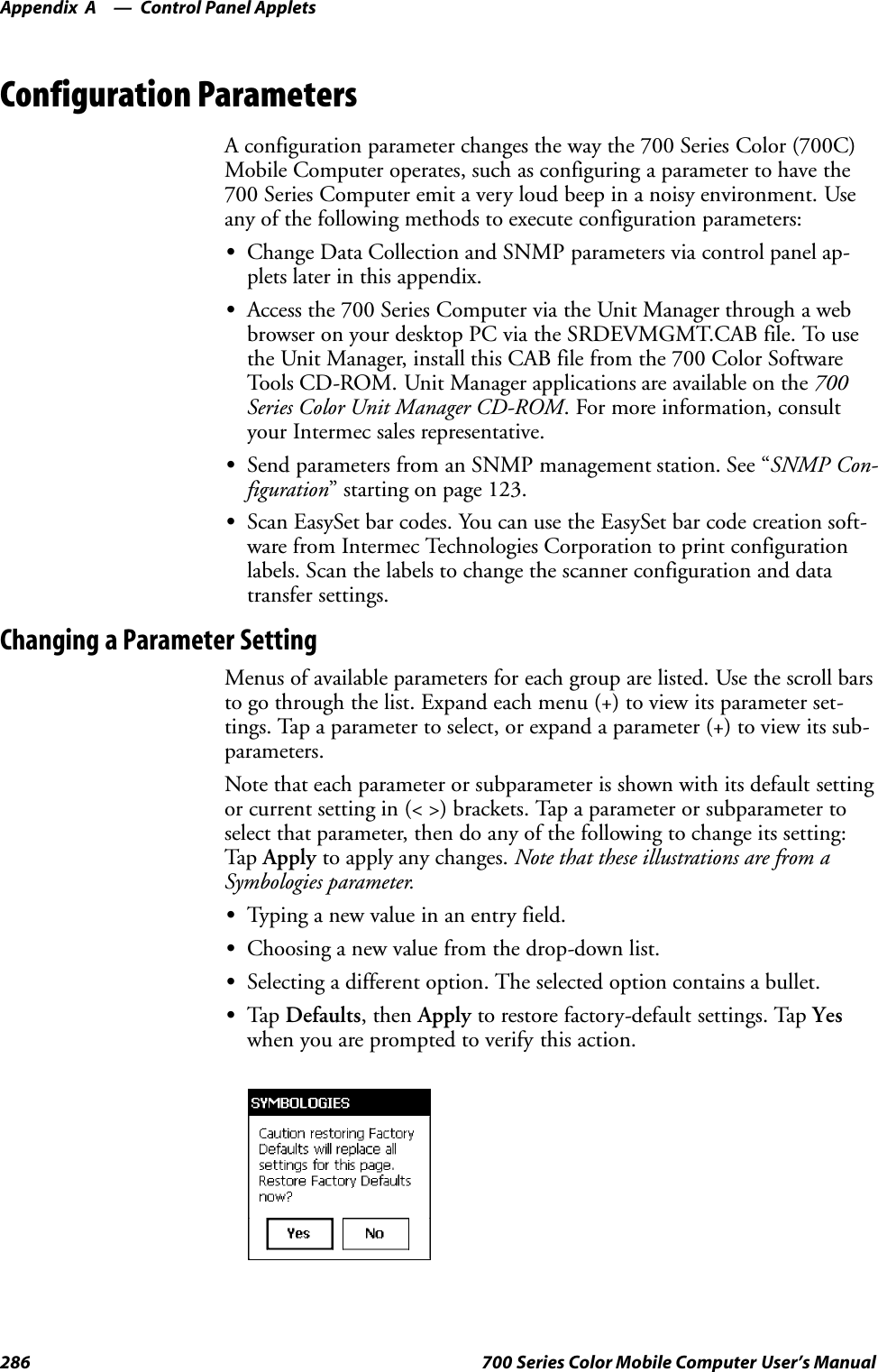 Control Panel AppletsAppendix —A286 700 Series Color Mobile Computer User’s ManualConfiguration ParametersA configuration parameter changes the way the 700 Series Color (700C)Mobile Computer operates, such as configuring a parameter to have the700 Series Computer emit a very loud beep in a noisy environment. Useany of the following methods to execute configuration parameters:SChange Data Collection and SNMP parameters via control panel ap-plets later in this appendix.SAccess the 700 Series Computer via the Unit Manager through a webbrowser on your desktop PC via the SRDEVMGMT.CAB file. To usethe Unit Manager, install this CAB file from the 700 Color SoftwareTools CD-ROM. Unit Manager applications are available on the 700Series Color Unit Manager CD-ROM. For more information, consultyour Intermec sales representative.SSend parameters from an SNMP management station. See “SNMP Con-figuration” starting on page 123.SScan EasySet bar codes. You can use the EasySet bar code creation soft-ware from Intermec Technologies Corporation to print configurationlabels. Scan the labels to change the scanner configuration and datatransfer settings.Changing a Parameter SettingMenus of available parameters for each group are listed. Use the scroll barsto go through the list. Expand each menu (+) to view its parameter set-tings. Tap a parameter to select, or expand a parameter (+) to view its sub-parameters.Note that each parameter or subparameter is shown with its default settingor current setting in (&lt; &gt;) brackets. Tap a parameter or subparameter toselect that parameter, then do any of the following to change its setting:Tap Apply to apply any changes. Note that these illustrations are from aSymbologies parameter.STyping a new value in an entry field.SChoosing a new value from the drop-down list.SSelecting a different option. The selected option contains a bullet.STap Defaults, then Apply to restore factory-default settings. Tap Yeswhen you are prompted to verify this action.