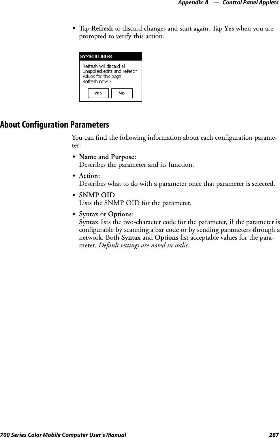Control Panel AppletsAppendix —A287700 Series Color Mobile Computer User’s ManualSTap Refresh to discard changes and start again. Tap Yes when you areprompted to verify this action.About Configuration ParametersYou can find the following information about each configuration parame-ter:SName and Purpose:Describes the parameter and its function.SAction:Describes what to do with a parameter once that parameter is selected.SSNMP OID:Lists the SNMP OID for the parameter.SSyntax or Options:Syntax lists the two-character code for the parameter, if the parameter isconfigurable by scanning a bar code or by sending parameters through anetwork. Both Syntax and Options list acceptable values for the para-meter. Default settings are noted in italic.