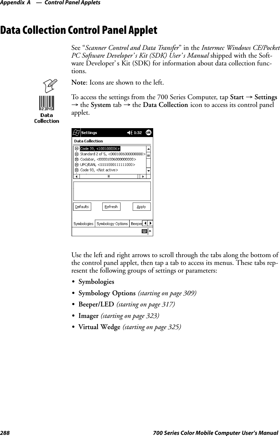 Control Panel AppletsAppendix —A288 700 Series Color Mobile Computer User’s ManualData Collection Control Panel AppletSee “Scanner Control and Data Transfer”intheIntermec Windows CE/PocketPC Software Developer’ s Kit (SDK) User’ s Manual shipped with the Soft-ware Developer’ s Kit (SDK) for information about data collection func-tions.Note: Icons are shown to the left.To access the settings from the 700 Series Computer, tap Start →Settings→the System tab →the Data Collection icon to access its control panelapplet.Use the left and right arrows to scroll through the tabs along the bottom ofthe control panel applet, then tap a tab to access its menus. These tabs rep-resent the following groups of settings or parameters:SSymbologiesSSymbology Options (starting on page 309)SBeeper/LED (starting on page 317)SImager (starting on page 323)SVirtual Wedge (starting on page 325)