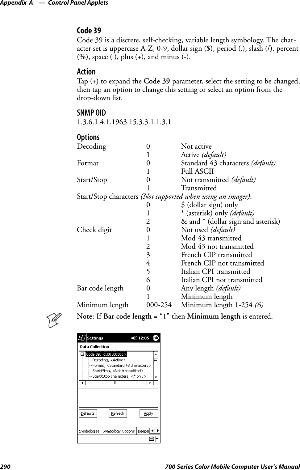 Control Panel AppletsAppendix —A290 700 Series Color Mobile Computer User’s ManualCode 39Code 39 is a discrete, self-checking, variable length symbology. The char-acter set is uppercase A-Z, 0-9, dollar sign ($), period (.), slash (/), percent(%), space ( ), plus (+), and minus (-).ActionTap (+) to expand the Code 39 parameter, select the setting to be changed,then tap an option to change this setting or select an option from thedrop-down list.SNMP OID1.3.6.1.4.1.1963.15.3.3.1.1.3.1OptionsDecoding 0 Not active1 Active (default)Format 0 Standard 43 characters (default)1 Full ASCIIStart/Stop 0 Not transmitted (default)1 TransmittedStart/Stop characters (Not supported when using an imager):0 $ (dollar sign) only1 * (asterisk) only (default)2 &amp; and * (dollar sign and asterisk)Check digit 0 Not used (default)1 Mod 43 transmitted2 Mod 43 not transmitted3 French CIP transmitted4 French CIP not transmitted5 Italian CPI transmitted6 Italian CPI not transmittedBar code length 0 Any length (default)1 Minimum lengthMinimum length 000-254 Minimum length 1-254 (6)Note:IfBar code length =“1”thenMinimum length is entered.