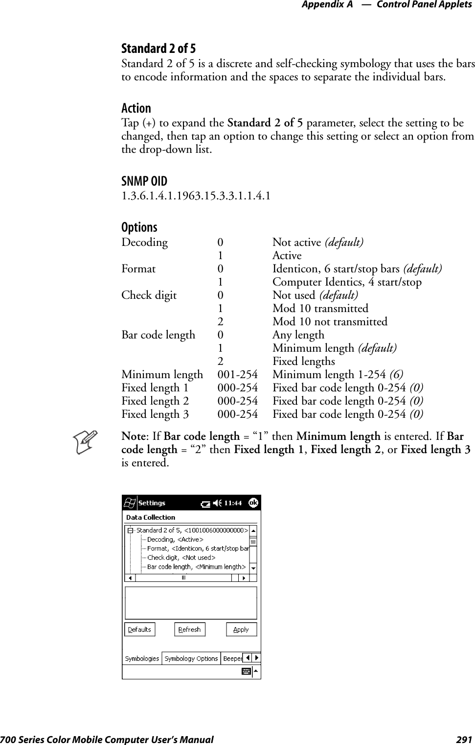 Control Panel AppletsAppendix —A291700 Series Color Mobile Computer User’s ManualStandard 2 of 5Standard 2 of 5 is a discrete and self-checking symbology that uses the barsto encode information and the spaces to separate the individual bars.ActionTap (+) to expand the Standard 2 of 5 parameter, select the setting to bechanged, then tap an option to change this setting or select an option fromthe drop-down list.SNMP OID1.3.6.1.4.1.1963.15.3.3.1.1.4.1OptionsDecoding 0 Not active (default)1 ActiveFormat 0 Identicon, 6 start/stop bars (default)1 Computer Identics, 4 start/stopCheck digit 0 Not used (default)1 Mod 10 transmitted2 Mod 10 not transmittedBar code length 0 Any length1 Minimum length (default)2 Fixed lengthsMinimum length 001-254 Minimum length 1-254 (6)Fixed length 1 000-254 Fixed bar code length 0-254 (0)Fixed length 2 000-254 Fixed bar code length 0-254 (0)Fixed length 3 000-254 Fixed bar code length 0-254 (0)Note:IfBar code length =“1”thenMinimum length is entered. If Barcode length =“2”thenFixed length 1,Fixed length 2,orFixed length 3is entered.