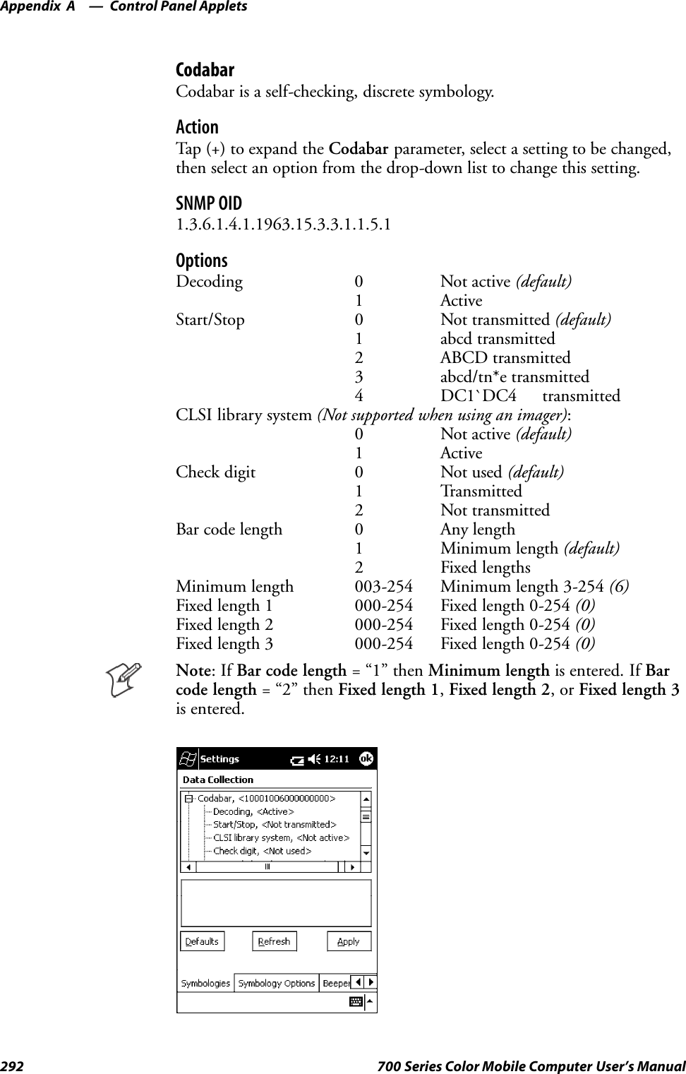 Control Panel AppletsAppendix —A292 700 Series Color Mobile Computer User’s ManualCodabarCodabar is a self-checking, discrete symbology.ActionTap (+) to expand the Codabar parameter, select a setting to be changed,then select an option from the drop-down list to change this setting.SNMP OID1.3.6.1.4.1.1963.15.3.3.1.1.5.1OptionsDecoding 0 Not active (default)1 ActiveStart/Stop 0 Not transmitted (default)1 abcd transmitted2 ABCD transmitted3 abcd/tn*e transmitted4 DC1`DC4 transmittedCLSI library system (Not supported when using an imager):0 Not active (default)1 ActiveCheck digit 0 Not used (default)1 Transmitted2 Not transmittedBar code length 0 Any length1 Minimum length (default)2 Fixed lengthsMinimum length 003-254 Minimum length 3-254 (6)Fixed length 1 000-254 Fixed length 0-254 (0)Fixed length 2 000-254 Fixed length 0-254 (0)Fixed length 3 000-254 Fixed length 0-254 (0)Note:IfBar code length =“1”thenMinimum length is entered. If Barcode length =“2”thenFixed length 1,Fixed length 2,orFixed length 3is entered.