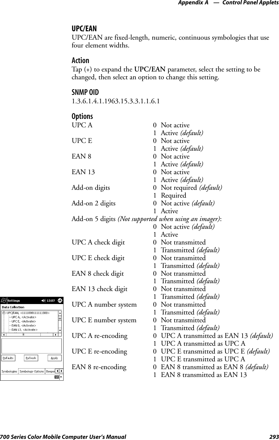 Control Panel AppletsAppendix —A293700 Series Color Mobile Computer User’s ManualUPC/EANUPC/EAN are fixed-length, numeric, continuous symbologies that usefour element widths.ActionTap (+) to expand the UPC/EAN parameter, select the setting to bechanged, then select an option to change this setting.SNMP OID1.3.6.1.4.1.1963.15.3.3.1.1.6.1OptionsUPC A 0 Not active1 Active (default)UPC E 0 Not active1 Active (default)EAN 8 0 Not active1 Active (default)EAN 13 0 Not active1 Active (default)Add-on digits 0 Not required (default)1 RequiredAdd-on 2 digits 0 Not active (default)1 ActiveAdd-on 5 digits (Not supported when using an imager):0 Not active (default)1 ActiveUPC A check digit 0 Not transmitted1 Transmitted (default)UPC E check digit 0 Not transmitted1 Transmitted (default)EAN 8 check digit 0 Not transmitted1 Transmitted (default)EAN 13 check digit 0 Not transmitted1 Transmitted (default)UPC A number system 0 Not transmitted1 Transmitted (default)UPC E number system 0 Not transmitted1 Transmitted (default)UPC A re-encoding 0 UPC A transmitted as EAN 13 (default)1 UPC A transmitted as UPC AUPC E re-encoding 0 UPC E transmitted as UPC E (default)1 UPC E transmitted as UPC AEAN 8 re-encoding 0 EAN 8 transmitted as EAN 8 (default)1 EAN 8 transmitted as EAN 13