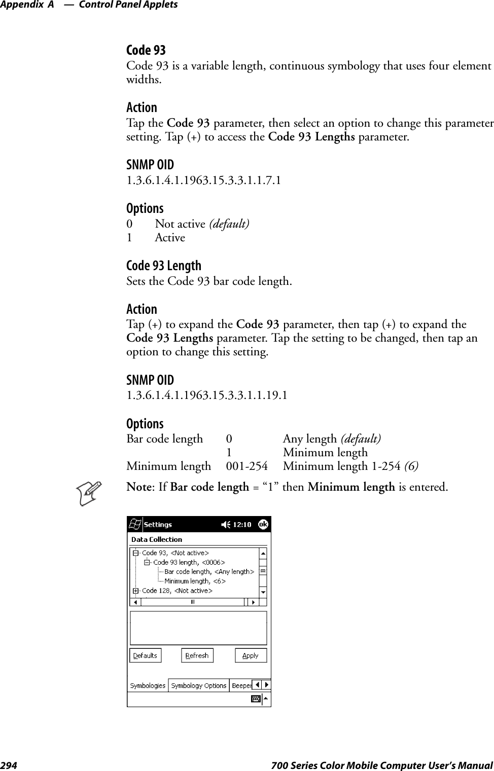 Control Panel AppletsAppendix —A294 700 Series Color Mobile Computer User’s ManualCode 93Code 93 is a variable length, continuous symbology that uses four elementwidths.ActionTap th e Code 93 parameter, then select an option to change this parametersetting. Tap (+) to access the Code 93 Lengths parameter.SNMP OID1.3.6.1.4.1.1963.15.3.3.1.1.7.1Options0 Not active (default)1 ActiveCode 93 LengthSets the Code 93 bar code length.ActionTap (+) to expand the Code 93 parameter, then tap (+) to expand theCode 93 Lengths parameter. Tap the setting to be changed, then tap anoption to change this setting.SNMP OID1.3.6.1.4.1.1963.15.3.3.1.1.19.1OptionsBar code length 0 Any length (default)1 Minimum lengthMinimum length 001-254 Minimum length 1-254 (6)Note:IfBar code length =“1”thenMinimum length is entered.