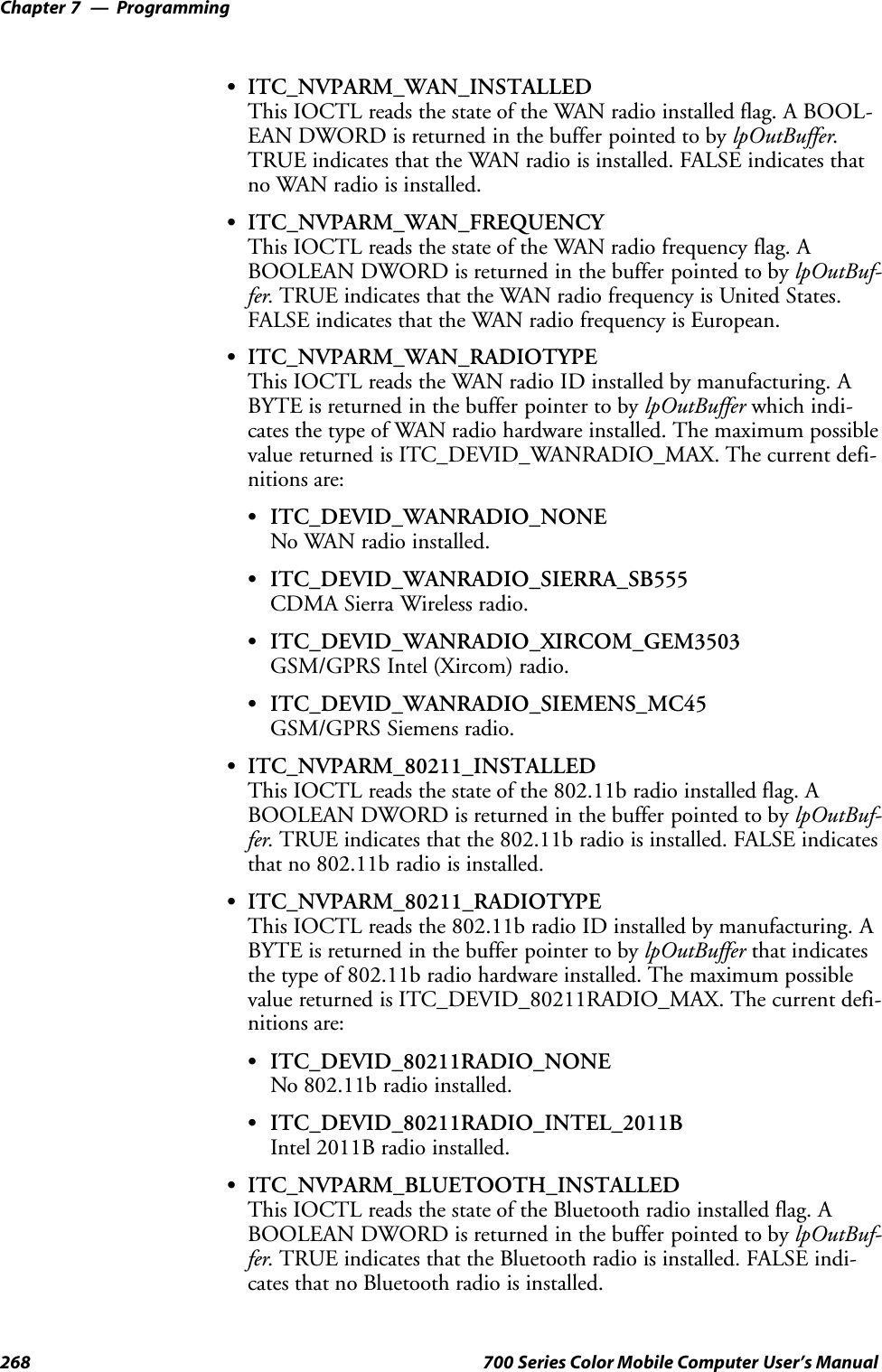 ProgrammingChapter —7268 700 Series Color Mobile Computer User’s ManualSITC_NVPARM_WAN_INSTALLEDThis IOCTL reads the state of the WAN radio installed flag. A BOOL-EAN DWORD is returned in the buffer pointed to by lpOutBuffer.TRUE indicates that the WAN radio is installed. FALSE indicates thatno WAN radio is installed.SITC_NVPARM_WAN_FREQUENCYThis IOCTL reads the state of the WAN radio frequency flag. ABOOLEAN DWORD is returned in the buffer pointed to by lpOutBuf-fer. TRUE indicates that the WAN radio frequency is United States.FALSE indicates that the WAN radio frequency is European.SITC_NVPARM_WAN_RADIOTYPEThis IOCTL reads the WAN radio ID installed by manufacturing. ABYTE is returned in the buffer pointer to by lpOutBuffer which indi-cates the type of WAN radio hardware installed. The maximum possiblevalue returned is ITC_DEVID_WANRADIO_MAX. The current defi-nitions are:SITC_DEVID_WANRADIO_NONENo WAN radio installed.SITC_DEVID_WANRADIO_SIERRA_SB555CDMA Sierra Wireless radio.SITC_DEVID_WANRADIO_XIRCOM_GEM3503GSM/GPRS Intel (Xircom) radio.SITC_DEVID_WANRADIO_SIEMENS_MC45GSM/GPRS Siemens radio.SITC_NVPARM_80211_INSTALLEDThis IOCTL reads the state of the 802.11b radio installed flag. ABOOLEAN DWORD is returned in the buffer pointed to by lpOutBuf-fer. TRUE indicates that the 802.11b radio is installed. FALSE indicatesthat no 802.11b radio is installed.SITC_NVPARM_80211_RADIOTYPEThis IOCTL reads the 802.11b radio ID installed by manufacturing. ABYTE is returned in the buffer pointer to by lpOutBuffer that indicatesthe type of 802.11b radio hardware installed. The maximum possiblevalue returned is ITC_DEVID_80211RADIO_MAX. The current defi-nitions are:SITC_DEVID_80211RADIO_NONENo 802.11b radio installed.SITC_DEVID_80211RADIO_INTEL_2011BIntel 2011B radio installed.SITC_NVPARM_BLUETOOTH_INSTALLEDThis IOCTL reads the state of the Bluetooth radio installed flag. ABOOLEAN DWORD is returned in the buffer pointed to by lpOutBuf-fer. TRUE indicates that the Bluetooth radio is installed. FALSE indi-cates that no Bluetooth radio is installed.