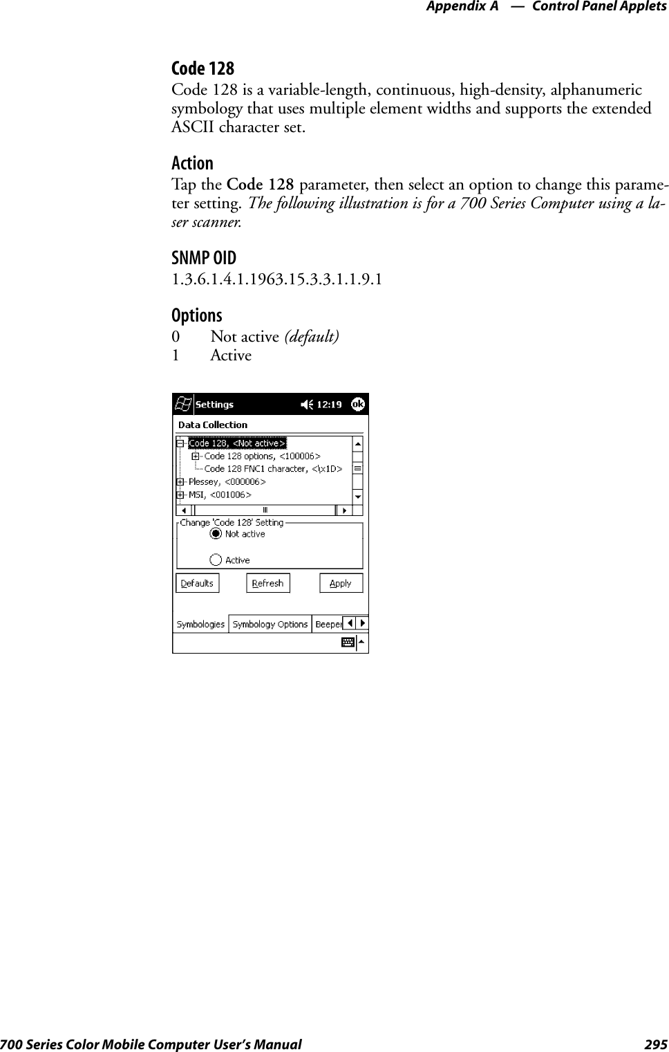 Control Panel AppletsAppendix —A295700 Series Color Mobile Computer User’s ManualCode 128Code 128 is a variable-length, continuous, high-density, alphanumericsymbology that uses multiple element widths and supports the extendedASCII character set.ActionTap th e Code 128 parameter, then select an option to change this parame-ter setting. The following illustration is for a 700 Series Computer using a la-ser scanner.SNMP OID1.3.6.1.4.1.1963.15.3.3.1.1.9.1Options0 Not active (default)1 Active